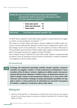 26
SNLG – Gli interventi precoci nella schizofrenia
Tre RCT hanno indagato il ruolo della terapia cognitivo comportamentale nei sogget-
ti a rischio o in fase prodromica di malattia.1, 2, 3
Tale terapia si è rivelata efficace nel ridurre i sintomi, migliorare le abilità sociali, rico-
noscere i pensieri disfunzionali, abbassare i livelli di ansia e di depressione spesso corre-
lati al disagio vissuto in fase prodromica. Una sola esperienza,3 basata su 60 pazienti e
12 mesi di follow-up, ha mostrato l’efficacia della terapia cognitivo comportamentale nel
ridurre l’insorgenza di psicosi in soggetti a rischio di malattia.
Non si dispone di prove sufficienti sul ruolo della terapia cognitivo comportamentale
nel ridurre il tasso di transizione da fase di rischio o prodromica a malattia conclamata,
o nel migliorare il decorso della malattia.
Raccomandazione
Bibliografia
1. Morrison AP, Bentall RP et al. Randomised controlled trial of early detection and cognitive
therapy for preventing transition to psychosis in high-risk individuals. Br J Psychiatry Suppl
2002; 43: 78-84.
Interventi precoci in soggetti a rischio o in fase prodromica di schizofrenia
• Totale studi reperiti: 117
• Totale studi selezionati: 41
• Totale estratti: 25
Quesito A4: qual è il ruolo dei trattamenti psicologici (psicoterapeutico,
psicoeducativo, familiare, psicosociale) nelle persone a rischio
e/o in fase prodromica di schizofrenia?
Studi inclusi: 3 trial clinici randomizzati controllati – RCT
I/B
L’impiego dei trattamenti psicologici specifici (terapia cognitivo comporta-
mentale) nei soggetti a rischio o in fase prodromica di schizofrenia è racco-
mandato al fine di ridurre i sintomi, migliorare le abilità sociali, riconoscere i
pensieri disfunzionali, abbassare i livelli di ansia e di depressione spesso cor-
relati al disagio vissuto in fase prodromica.Tuttavia non ci sono prove suffi-
cienti per raccomandare l’impiego di terapie psicologiche specifiche nei sog-
getti a rischio o in fase prodromica di schizofrenia per prevenire l’insorgenza
di malattia o migliorare l’evoluzione clinica della stessa.
 