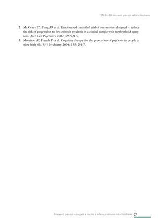 27
SNLG – Gli interventi precoci nella schizofrenia
2. Mc Gorry PD, Yung AR et al. Randomized controlled trial of intervention designed to reduce
the risk of progression to first episode psychosis in a clinical sample with subthreshold symp-
tom. Arch Gen Psychiatry 2002; 59: 921-9.
3. Morrison AP, French P et al. Cognitive therapy for the prevention of psychosis in people at
ultra-high risk. Br J Psychiatry 2004; 185: 291-7.
Interventi precoci in soggetti a rischio o in fase prodromica di schizofrenia
 