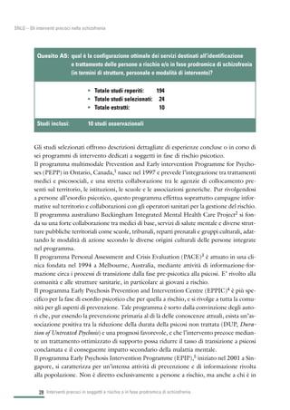 28
SNLG – Gli interventi precoci nella schizofrenia
Gli studi selezionati offrono descrizioni dettagliate di esperienze concluse o in corso di
sei programmi di intervento dedicati a soggetti in fase di rischio psicotico.
Il programma multimodale Prevention and Early intervention Programme for Psycho-
ses (PEPP) in Ontario, Canada,1 nasce nel 1997 e prevede l’integrazione tra trattamenti
medici e psicosociali, e una stretta collaborazione tra le agenzie di collocamento pre-
senti sul territorio, le istituzioni, le scuole e le associazioni generiche. Pur rivolgendosi
a persone all’esordio psicotico, questo programma effettua soprattutto campagne infor-
mative sul territorio e collaborazioni con gli operatori sanitari per la gestione del rischio.
Il programma australiano Buckingham Integrated Mental Health Care Project2 si fon-
da su una forte collaborazione tra medici di base, servizi di salute mentale e diverse strut-
ture pubbliche territoriali come scuole, tribunali, reparti prenatali e gruppi culturali, adat-
tando le modalità di azione secondo le diverse origini culturali delle persone integrate
nel programma.
Il programma Personal Assessment and Crisis Evaluation (PACE)3 è attuato in una cli-
nica fondata nel 1994 a Melbourne, Australia, mediante attività di informazione-for-
mazione circa i processi di transizione dalla fase pre-psicotica alla psicosi. E’ rivolto alla
comunità e alle strutture sanitarie, in particolare ai giovani a rischio.
Il programma Early Psychosis Prevention and Intervention Centre (EPPIC)4 è più spe-
cifico per la fase di esordio psicotico che per quella a rischio, e si rivolge a tutta la comu-
nità per gli aspetti di prevenzione. Tale programma è sorto dalla convinzione degli auto-
ri che, pur essendo la prevenzione primaria al di là delle conoscenze attuali, esista un’as-
sociazione positiva tra la riduzione della durata della psicosi non trattata (DUP, Dura-
tion of Untreated Psychosis) e una prognosi favorevole, e che l’intervento precoce median-
te un trattamento ottimizzato di supporto possa ridurre il tasso di transizione a psicosi
conclamata e il conseguente impatto secondario della malattia mentale.
Il programma Early Psychosis Intervention Programme (EPIP),5 iniziato nel 2001 a Sin-
gapore, si caratterizza per un’intensa attività di prevenzione e di informazione rivolta
alla popolazione. Non è diretto esclusivamente a persone a rischio, ma anche a chi è in
Interventi precoci in soggetti a rischio o in fase prodromica di schizofrenia
• Totale studi reperiti: 194
• Totale studi selezionati: 24
• Totale estratti: 10
Quesito A5: qual è la configurazione ottimale dei servizi destinati all’identificazione
e trattamento delle persone a rischio e/o in fase prodromica di schizofrenia
(in termini di strutture, personale e modalità di intervento)?
Studi inclusi: 10 studi osservazionali
 