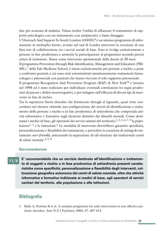 29
SNLG – Gli interventi precoci nella schizofrenia
fase più avanzata di malattia. Valuta inoltre l’utilità di affiancare il trattamento di sup-
porto psicologico con un trattamento con antipsicotici a basso dosaggio.
L’Outreach And Support In South London (OASIS)6 è un intenso programma di infor-
mazione in molteplici forme, avviato nel sud di Londra attraverso la creazione di una
fitta rete di collaborazione tra i servizi sociali di base. Esso si rivolge esclusivamente a
persone in fase prodromica e ammette la partecipazione al programma secondo precisi
criteri di inclusione. Nasce come intervento sperimentale della durata di 30 mesi.
Il programma Prevention through Risk Identification, Management and Education (PRI-
ME),7 della Yale Medicine School, è inteso esclusivamente per persone a rischio, e pone
a confronto pazienti a cui sono stati somministrati simultaneamente trattamenti farma-
cologici e psicosociali con pazienti che hanno ricevuto il solo supporto psicosociale.
Il programma Recognition And Prevention Program (RAP) di New York10 è iniziato
nel 1998 ed è stato realizzato per individuare eventuali correlazioni tra segni prodro-
mici di psicosi e deficit neurocognitivi, e per indagare sull’efficacia di diversi tipi di inter-
vento in fase di rischio.
Tra le esperienze finora descritte che forniscono dettagli al riguardo, quasi tutte con-
cordano nel ritenere ottimale una configurazione dei servizi di identificazione e tratta-
mento delle persone a rischio o in fase prodromica di schizofrenia che comprenda atti-
vità informative e formative sugli elementi distintivi dei disturbi mentali. Come desti-
natari i medici di base, gli operatori dei servizi sanitari del territorio,1, 2, 5, 6, 7, 9 la popo-
lazione1, 2 e le istituzioni.2 Le modalità di intervento dovrebbero garantire specificità,
personalizzazione e flessibilità dei trattamenti, e prevedere la creazione di setting di trat-
tamento user-friendly, assicurando la separazione di tali strutture dai tradizionali centri
di salute mentale.3, 5, 9
Raccomandazione
Bibliografia
1. Malla A, Norman R et al. A canadian programme for early intervention in non affective psy-
chotic disorders. Aust N Z J Psychiatry 2003; 37: 407-413.
Interventi precoci in soggetti a rischio o in fase prodromica di schizofrenia
VI/B
E’ raccomandabile che un servizio destinato all’identificazione e trattamen-
to di soggetti a rischio o in fase prodromica di schizofrenia presenti caratte-
ristiche come specificità, personalizzazione e flessibilità degli interventi, col-
locazione geografica autonoma dai centri di salute mentale, oltre che attività
informative e formative indirizzate ai medici di base, agli operatori di servizi
sanitari del territorio, alla popolazione e alle istituzioni.
 
