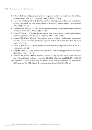 30
SNLG – Gli interventi precoci nella schizofrenia
2. Falloon IRH. General practice recruitment for people at risk of schizophrenia: the Bucking-
ham experience. Aust N Z J Psychiatry 2000; 34 Suppl.: s131-6.
3. Mc Gorry PD, Yung AR et al. The “close in” or ultra high risk model: a safe and effective
strategy for research and clinical intervention in prepsychotic mental disorder. Schizophr Bull
2003; 29(4): 771-90.
4. Mc Gorry PD, Killackey EJ. Early intervention in psychosis: a new evidence based paradigm.
Epidemiol Psichiatr Soc 2002; 11(4): 237-47.
5. Chong SA, Lee C et al. A risk reduction approach for schizophrenia: the early psychosis inter-
vention programme. Ann Acad Med Singapore 2004; 33(5): 630-5.
6. Broome MR, Wooley JB et al. Outreach and support in south London oasis: implementa-
tion of a clinical service for prodromal psychosis and at risk mental state. Eur Psychiatry
2005; 20: 372-8.
7. Miller TJ, McGlashan TH. Early identification and intervention in psychotic illness. Conn Med
2000; 64(6): 339-41.
8. Singh SP, Fisher HL. Early intervention in psychosis: obstacle and opportunities. Advan Psy-
chiatr Treat 2005; 11: 71-8.
9. Heinssen RK, Perkins DO et al. Informed consent in early psychosis research: National insti-
tute of mental health workshop, November 15, 2000. Schizophr Bull 2001; 27(4): 571-83.
10. Cornblatt BA. The New York high risk project to the hillside recognition and prevention –
RAP program. Am J Med Genet B Neuropsychiatr Genet 2002; 114: 956-66.
Interventi precoci in soggetti a rischio o in fase prodromica di schizofrenia
 