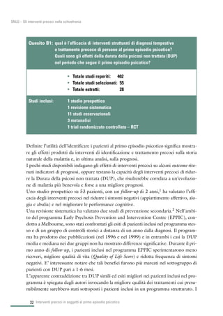 32
SNLG – Gli interventi precoci nella schizofrenia
Definire l’utilità dell’identificare i pazienti al primo episodio psicotico significa mostra-
re gli effetti prodotti da interventi di identificazione e trattamento precoci sulla storia
naturale della malattia e, in ultima analisi, sulla prognosi.
I pochi studi disponibili indagano gli effetti di interventi precoci su alcuni outcome rite-
nuti indicatori di prognosi, oppure testano la capacità degli interventi precoci di ridur-
re la Durata della psicosi non trattata (DUP), che risulterebbe correlata a un’evoluzio-
ne di malattia più benevola e forse a una migliore prognosi.
Uno studio prospettico su 53 pazienti, con un follow-up di 2 anni,1 ha valutato l’effi-
cacia degli interventi precoci nel ridurre i sintomi negativi (appiattimento affettivo, alo-
gia e abulia) e nel migliorare le performance cognitive.
Una revisione sistematica ha valutato due studi di prevenzione secondaria.2 Nell’ambi-
to del programma Early Psychosis Prevention and Intervention Centre (EPPIC), con-
dotto a Melbourne, sono stati confrontati gli esiti di pazienti inclusi nel programma stes-
so e di un gruppo di controlli storici a distanza di un anno dalla diagnosi. Il program-
ma ha prodotto due pubblicazioni (nel 1996 e nel 1999) e in entrambi i casi la DUP
media e mediana nei due gruppi non ha mostrato differenze significative. Durante il pri-
mo anno di follow-up, i pazienti inclusi nel programma EPPIC sperimentarono meno
ricoveri, migliore qualità di vita (Quality of Life Score) e ridotta frequenza di sintomi
negativi. E’ interessante notare che tali benefici furono più marcati nel sottogruppo di
pazienti con DUP pari a 1-6 mesi.
L’apparente contraddizione tra DUP simili ed esiti migliori nei pazienti inclusi nel pro-
gramma è spiegata dagli autori invocando la migliore qualità dei trattamenti cui presu-
mibilmente sarebbero stati sottoposti i pazienti inclusi in un programma strutturato. I
Interventi precoci in soggetti al primo episodio psicotico
• Totale studi reperiti: 402
• Totale studi selezionati: 55
• Totale estratti: 28
Quesito B1: qual è l’efficacia di interventi strutturati di diagnosi tempestiva
e trattamento precoce di persone al primo episodio psicotico?
Quali sono gli effetti della durata della psicosi non trattata (DUP)
nel periodo che segue il primo episodio psicotico?
Studi inclusi: 1 studio prospettico
1 revisione sistematica
11 studi osservazionali
3 metanalisi
1 trial randomizzato controllato – RCT
 