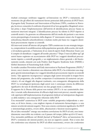 33
SNLG – Gli interventi precoci nella schizofrenia
risultati comunque sembrano suggerire un’interazione tra DUP e trattamenti, dal
momento che gli effetti dei trattamenti furono potenziati dalla presenza di DUP brevi.
Il progetto Early Treatment and Intervention of Psychosis (TIPS), condotto in Norve-
gia, ha invece consentito il confronto di pazienti di un’area geografica (Rogaland) arruo-
lati prima e dopo l’implementazione dell’attività di identificazione precoce basata su
numerosi interventi integrati. L’identificazione precoce ha ridotto la DUP rispetto ai
controlli storici e ha generato un abbassamento dell’età media dei pazienti e una meno
severa psicopatologia al momento della diagnosi. E’ interessante notare che il rapporto
schizofrenia/disturbi schizofreniformi è risultato molto più basso tra i soggetti identi-
ficati precocemente rispetto ai controlli.
Gli interventi testati all’interno del progetto TIPS consistevano in una strategia integra-
ta, comprendente la sensibilizzazione della popolazione generale, della scuola e dei medi-
ci di medicina generale, e l’istituzione di un team di esperti (Early Detection Team) con
il compito di identificare i soggetti all’esordio psicotico.3 Dopo 3 mesi di follow-up,4 gli
autori hanno registrato un accorciamento della DUP tra i soggetti identificati precoce-
mente rispetto a controlli geografici, e un miglioramento clinico generale e del funzio-
namento sociale, misurati con scala Positive And Negative Syndrome Scale (PANSS) e
Global Assesment of Functioning Scale (GAF).
Lo studio canadese Prevention and Early intervention in Psychosis Programme (PEPP),5
invece, non è riuscito a dimostrare una riduzione della DUP, e ha evidenziato una mag-
giore gravità sintomatologica tra i soggetti identificati precocemente rispetto ai controlli
storici. Tale apparente incongruenza è spiegata dagli autori invocando la troppo breve
durata del programma, che avrebbe comportato il reclutamento di numerosi casi pre-
valenti e di casi sfuggiti alla diagnosi routinaria, con conseguente allungamento della
DUP. La sovradiagnosi ipotizzata dagli autori non è comunque emersa da differenze
significative dei tassi di identificazione nei due gruppi messi a confronto.
Il rapporto fra la Durata della psicosi non trattata (DUP) e le sue caratteristiche clini-
che è cruciale nella dimostrazione di efficacia degli interventi precoci, essendo ragione-
vole aspettarsi dall’implementazione di programmi dedicati un’anticipazione diagnosti-
ca della malattia e una conseguente riduzione della DUP.
Una metanalisi6 caratterizza la DUP come variabile prognostica indipendente e asso-
ciata, se di breve durata, a una migliore risposta al trattamento farmacologico e a una
minore severità dei sintomi negativi. Non sono emerse correlazioni significative fra DUP
e sintomatologia positiva, ovvero deliri, allucinazioni e funzioni neurocognitive.
Da un’altra metanalisi7 emerge una modesta correlazione fra DUP ed esiti, non imme-
diatamente osservabile ma evidente con il passare del tempo (follow-up di 6-12 mesi).
Una metanalisi pubblicata sul British Journal of Psychiatry8 rileva un’associazione fra
DUP e remissione dei sintomi positivi, ma non un rapporto causale. Non ci sono dati
che confermino una relazione fra DUP ed effetti neurotossici, ovvero che confermino
Interventi precoci in soggetti al primo episodio psicotico
 