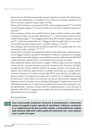 34
SNLG – Gli interventi precoci nella schizofrenia
l’ipotesi che una DUP più lunga produca lesioni organiche al cervello. Dai risultati emer-
si da un trial randomizzato e controllato,9 non si rilevano correlazioni significative fra
DUP e funzioni cognitive misurate dopo l’esordio.
Alcuni studi evidenziano correlazioni fra DUP e sintomatologia positiva10, 11 e fra DUP
e sintomatologia negativa,12 al contrario di altri che non hanno evidenziato alcuna cor-
relazione.13
Prove emergono sul fatto che una DUP di breve durata sarebbe correlata a una miglio-
re gestione dei deliri, ma non delle allucinazioni,14 e a minori tempi di risposta al trat-
tamento farmacologico.15 Una maggiore durata della DUP sarebbe collegata a esiti peg-
giori10 e a più bassa qualità della vita.11 Maggiori livelli di qualità della vita sono emer-
si solo dopo interventi molto precoci e con DUP inferiore a 3 mesi.16
Non emergono dati concordi sulla correlazione della DUP con qualità della vita e fun-
zionamento sociale e globale.17, 10, 15, 13
Esistono prove di efficacia di programmi strutturati di identificazione e trattamento pre-
coci di soggetti al primo episodio di schizofrenia. L’efficacia, consistente in un miglio-
ramento del decorso della malattia, è presumibilmente mediata dalla riduzione della DUP
e dalla qualità dei trattamenti che i centri dedicati sono in grado di erogare.
Sono auspicabili ulteriori studi miranti a indagare l’efficacia degli interventi di identifi-
cazione precoce, ponendo attenzione ai tipi di interventi testati, alla durata del follow-
up, agli outcome valutati, evitando l’utilizzo di outcome surrogati (cioè outcome che si
suppone siano indicatori degli obiettivi cui ambisce l’intervento, per esempio morbo-
sità come indicatore di mortalità, brevità della DUP come indicatore di miglior pro-
gnosi, eccetera), il cui rapporto con quelli reali è controverso. A complicare le strategie
di valutazione c’è poi l’esistenza di numerosi casi che, per diversi motivi, sfuggono alla
diagnosi routinaria e risultano invece identificati allorquando si implementano interventi
di identificazione precoce. E’ opportuno che gli interventi testati siano sottoposti a veri-
fica sperimentale a distanza di tempo dalla loro implementazione, al fine di evitare la
diluizione della DUP e il peggioramento degli esiti nel braccio sperimentale, prodotti
dall’inclusione di casi prevalenti.
Raccomandazione
Interventi precoci in soggetti al primo episodio psicotico
I/B
Sono raccomandati programmi strutturati di identificazione e trattamento
precoci di soggetti al primo episodio di schizofrenia. L’efficacia, consistente
in un miglioramento del decorso della malattia, è presumibilmente mediata
dalla riduzione della DUP e dalla qualità dei trattamenti che i centri dedicati
sono in grado di erogare.
 