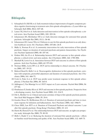 35
SNLG – Gli interventi precoci nella schizofrenia
Bibliografia
1. Schuepbach D, Hill SK et al. Early treatment induces improvement of negative symptoms pre-
dicts cognitive functioning in treatment naive first episode schizophrenia: a 2 years follow up.
Schizophr Bull 2004; 30(4): 837-48.
2. Larsen TK, Friis S et al. Early detection and intervention in first-episode schizophrenia: a crit-
ical review. Acta Psychiatr Scand 2001; 103: 323-34.
3. Johannessen JO, McGlashan TH et al. Early detection strategies for untreated first episode
psychosis. Schizophr Res 2001; 51(1): 36-46.
4. Johannessen JO, Larsen TK et al. Pathways to care for first episode psychosis in an early detec-
tion healthcare sector. Br J Psychiatry 2005; 187(48): 24-8.
5. Malla A, Norman R et al. A community intervention for early intervention of first episode
psychosis. Impact on duration of untreated psychosis and patient characteristics. Soc Psychi-
atry Psychiatr Epidemiol 2005; 40: 337-44.
6. Perkins DO, Gu H et al. Relationship between DUP and outcome in first episode schizo-
phrenia: a critical review and meta-analysis. Am J Psychiatry 2005; 162: 1785-804.
7. Marshall M, Lewis S et al. Association between DUP and outcome in cohorts of first episode
patients. Arch Gen Psychiatry 2005; 62: 975-83.
8. Norman RMG, Lewis SW et al. DUP and its relationship to clinical outcome. Br J Psychia-
try 2005; 187: 19-23.
9. Rishovd Rund B, Melle I et al. Neurocognitive dysfunction in first episode psychosis: corre-
lates with symptoms, premorbid adjustment and duration of untreated psychosis. Am J Psy-
chiatry 2004; 161: 466-72.
10. Ucok A, Polat A et al. DUP may predict acute treatment response in first episode schizo-
phrenia. J Psychiatr Res 2004; 38: 163-8.
11. Addington J, Van Mastrigt S et al. DUP: impact on 2-year outcome. Psychol Med 2004; 34:
277-84.
12. Oosthuizen P, Emsley RA et al. DUP and outcome in first episode psychosis. Perspective from
a developing country. Acta Psychiatr Scand 2005; 111: 214-9.
13. Pek E, Mythily S et al. Clinical and social correlates of dup in first episode psychosis patients.
Ann Acad Med Singapore 2006; 35: 24-6.
14. Gunduz-Bruce H, McMeniman M et al. Duration of untreated psychosis and time to treat-
ment response for delusions and hallucinations. Am J Psychiatry 2005; 162: 1966-9.
15. Chow DHF, Law BTT et al. Duration of Untreated Psychosis and clinical outcome 1 year
after first episode psychosis. Hong Kong J Psychiatry 2005; 15: 4-8.
16. Harris M, HenryLP et al. The relationship between DUP and outcome: an eight year prospec-
tive study. Schizophr Res 2005; 79: 85-93.
17. Melle I, Haahr U et al. Reducing the duration of untreated first episode psychosis – effects
on baseline social functioning and quality of life. Acta Psychiatr Scand 2005; 112: 469-73.
Interventi precoci in soggetti al primo episodio psicotico
 