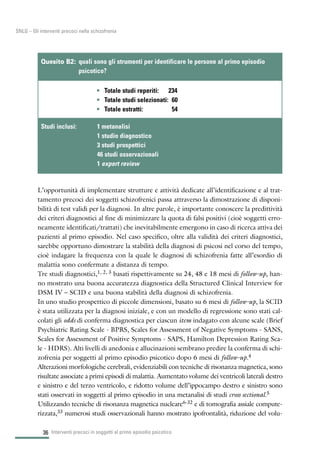 36
SNLG – Gli interventi precoci nella schizofrenia
L’opportunità di implementare strutture e attività dedicate all’identificazione e al trat-
tamento precoci dei soggetti schizofrenici passa attraverso la dimostrazione di disponi-
bilità di test validi per la diagnosi. In altre parole, è importante conoscere la predittività
dei criteri diagnostici al fine di minimizzare la quota di falsi positivi (cioè soggetti erro-
neamente identificati/trattati) che inevitabilmente emergono in caso di ricerca attiva dei
pazienti al primo episodio. Nel caso specifico, oltre alla validità dei criteri diagnostici,
sarebbe opportuno dimostrare la stabilità della diagnosi di psicosi nel corso del tempo,
cioè indagare la frequenza con la quale le diagnosi di schizofrenia fatte all’esordio di
malattia sono confermate a distanza di tempo.
Tre studi diagnostici,1, 2, 3 basati rispettivamente su 24, 48 e 18 mesi di follow-up, han-
no mostrato una buona accuratezza diagnostica della Structured Clinical Interview for
DSM IV – SCID e una buona stabilità della diagnosi di schizofrenia.
In uno studio prospettico di piccole dimensioni, basato su 6 mesi di follow-up, la SCID
è stata utilizzata per la diagnosi iniziale, e con un modello di regressione sono stati cal-
colati gli odds di conferma diagnostica per ciascun item indagato con alcune scale (Brief
Psychiatric Rating Scale - BPRS, Scales for Assessment of Negative Symptoms - SANS,
Scales for Assessment of Positive Symptoms - SAPS, Hamilton Depression Rating Sca-
le - HDRS). Alti livelli di anedonia e allucinazioni sembrano predire la conferma di schi-
zofrenia per soggetti al primo episodio psicotico dopo 6 mesi di follow-up.4
Alterazioni morfologiche cerebrali, evidenziabili con tecniche di risonanza magnetica, sono
risultate associate a primi episodi di malattia. Aumentato volume dei ventricoli laterali destro
e sinistro e del terzo ventricolo, e ridotto volume dell’ippocampo destro e sinistro sono
stati osservati in soggetti al primo episodio in una metanalisi di studi cross sectional.5
Utilizzando tecniche di risonanza magnetica nucleare6-32 e di tomografia assiale compute-
rizzata,33 numerosi studi osservazionali hanno mostrato ipofrontalità, riduzione del volu-
Interventi precoci in soggetti al primo episodio psicotico
• Totale studi reperiti: 234
• Totale studi selezionati: 60
• Totale estratti: 54
Quesito B2: quali sono gli strumenti per identificare le persone al primo episodio
psicotico?
Studi inclusi: 1 metanalisi
1 studio diagnostico
3 studi prospettici
46 studi osservazionali
1 expert review
 