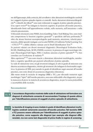 37
SNLG – Gli interventi precoci nella schizofrenia
me dell’ippocampo, della corteccia, del cervelletto e altre alterazioni morfologiche cerebrali
tra i soggetti al primo episodio rispetto ai controlli. Anche alterazioni elettroencefalografi-
che34 e disturbi dei riflessi35 sono stati evidenziati in soggetti al primo episodio psicotico.
Una expert review36 ha indagato le funzioni cognitive di pazienti all’esordio psicotico,
identificando limiti nell’apprendimento verbale, nella memoria, nell’attenzione e nella
velocità psicomotoria.
Utilizzando strumenti come WAIS, Iowa Gambling Task e Trail Making Test, sono risul-
tate compromesse le funzioni cognitive generali37 e specifiche dell’area prefrontale,38
oltre che alcune funzioni neuropsicologiche quali memoria, attenzione, velocità psico-
motoria, abilità spaziali (indagate con la scala PANSS e il California Verbal Learning Test
– CVLT)39-42 e abilità olfattive valutate con lo Smell Identification Test.43
In pazienti valutati con diversi strumenti diagnostici (Neurological Evaluation Scale,
SCAN, Hidelberg Scale, SCID, PANSS, eccetera), la presenza di segni neurologici sfu-
mati (Neurological Soft Signs, NSS) è risultata associata al primo episodio44, 45 e ben
correlata con l’evoluzione di malattia.46
Altre esperienze47-52 non sono riuscite a dimostrare alterazioni morfologiche, metabo-
liche e cognitive specifiche per pazienti schizofrenici al primo episodio.
Le scale di valutazione sono, tra gli strumenti indagati, le sole in grado di assicurare una
discreta accuratezza diagnostica, mentre gli strumenti che indagano la funzionalità cogni-
tiva e la presenza di NSS, pur essendo in grado di identificare segni associati all’esordio
psicotico, non sono dotati di accuratezza diagnostica dimostrata.
Allo stesso modo le tecniche di imaging (MRI e TC), pur rilevando numerosi segni
morfologici “tipici” dell’esordio psicotico, non sono utilizzabili a fini diagnostici, sia per
la mancanza di prove in materia di accuratezza diagnostica, sia per la scarsa praticabilità
e accettabilità delle tecniche.
Raccomandazioni
Interventi precoci in soggetti al primo episodio psicotico
III/B
L’accuratezza diagnostica mostrata dalle scale di valutazione nel formulare una
diagnosi di schizofrenia consente di raccomandare l’impiego di queste ultime
per l’identificazione precoce di soggetti al primo episodio di schizofrenia.
III/C
Le tecniche di imaging si sono rivelate in grado di identificare alterazioni morfo-
logiche cerebrali variamente associate all’esordio psicotico.Tali tecniche (MRI
eTC) possono essere utilizzate per l’identificazione di soggetti al primo episo-
dio psicotico, come supporto alla diagnosi (per esempio alla diagnosi diffe-
renziale), ma non come test diagnostici di primo livello in regime di screening.
 