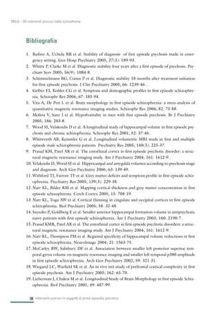 38
SNLG – Gli interventi precoci nella schizofrenia
Bibliografia
1. Rufino A, Uchida RR et al. Stability of diagnosis of first episode psychosis made in emer-
gency setting. Gen Hosp Psychiatry 2005; 27(3): 189-93.
2. Whitty P, Clarke M et al. Diagnostic stability four years after a first episode of psychosis. Psy-
chiatr Serv 2005; 56(9): 1084-8.
3. Schimmelmann BG, Conus P et al. Diagnostic stability 18 months after treatment initiation
for first episode psychosis. J Clin Psychiatry 2005; 66: 1239-46 .
4. Gelber EI, Kohler CG et al. Symptom and demographic profiles in first episode schizophre-
nia. Schizophr Res 2004; 67: 185-94.
5. Vita A, De Peri L et al. Brain morphology in first episode schizophrenia: a meta-analysis of
quantitative magnetic resonance imaging studies. Schizophr Res 2006; 82: 75-88.
6. Molina V, Sanz J et al. Hypofrontality in men with first episode psychosis. Br J Psychiatry
2005; 186: 203-8.
7. Wood SJ, Velakoulis D et al. A longitudinal study of hippocampal volume in first episode psy-
chosis and chronic schizophrenia. Schizophr Res 2001; 52: 37-46.
8. Whitworth AB, Kemmler G et al. Longitudinal volumetric MRI study in first and multiple
episode male schizophrenia patients. Psychiatry Res 2005; 140(3): 225-37.
9. Prasad KM, Patel AR et al. The entorhinal cortex in first episode psychotic disorder: a struc-
tural magnetic resonance imaging study. Am J Psychiatry 2004; 161: 1612-9.
10. Velakoulis D, Wood SJ et al. Hippocampal and amygdala volumes according to psychosis stage
and diagnosis. Arch Gen Psychiatry 2006; 63: 139-49.
11. Withford TJ, Farrow TF et al. Grey matter deficits and symptom profile in first episode schiz-
ophrenia. Psychiatry Res 2005; 139(3): 229-38.
12. Narr KL, Bilder RM et al. Mapping cortical thickness and gray matter concentration in first
episode schizophrenia. Cereb Cortex 2005; 15: 708-19.
13. Narr KL, Toga AW et al. Cortical thinning in cingulate and occipital cortices in first episode
schizophrenia. Biol Psychiatry 2005; 58: 32-40.
14. Szeszko P, Goldberg E et al. Smaller anterior hippocampal formation volume in antipsychotic
naive patients with first episode schizophrenia. Am J Psychiatry 2003; 160: 2190-7.
15. Prasad KMR, Patel AR et al. The entorhinal cortex in first episode psychotic disorders: a struc-
tural magnetic resonance imaging study. Am J Psychiatry 2004; 161: 1612-9.
16. Narr KL, Thompson PM et al. Regional specificity of hippocampal volume reductions in first
episode schizophrenia. NeuroImage 2004; 21: 1563-75.
17. McCarley RW, Salisbury DF et al. Association between smaller left posterior superioe tem-
poral gyrus volume on magnetic resonance imaging and smaller left temporal p300 amplitude
in first episode schizophrenia. Arch Gen Psychiatry 2002; 59: 321-31.
18. Wiegand LC, Warfield SK et al. An in vivo mri study of prefrontal cortical complexity in first
episode psychosis. Am J Psychiatry 2005; 162: 65-70.
19. Lieberman J, Chakos M et al. Longitudinal Study of Brain Morphology in first episode Schiz-
ophrenia. Biol Psychiatry 2001; 49: 487-99.
Interventi precoci in soggetti al primo episodio psicotico
 