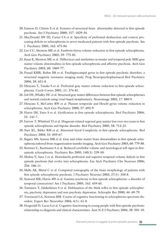 39
SNLG – Gli interventi precoci nella schizofrenia
20. Fannon D, Chitnis X et al. Features of structural brain abnormality detected in first episode
psychosis. Am J Psychiatry 2000; 157: 1829-34.
21. MacDonald AW III, Carter CS et al. Specificity of prefrontal dysfunction and context pro-
cessing deficits to schizophrenia in never-medicated patients with first-episode psychosis. Am
J Psychiatry 2005; 162: 475-84.
22. Lee CU, Shenton ME et al. Fusiform Gyrus volume reduction in first-episode schizophrenia.
Arch Gen Psychiatry 2002; 59: 775-81.
23. Kasai K, Shenton ME et al. Differences and similarities in insular and temporal pole MRI gray
matter volume abnormalities in first episode schizophrenia and affective psychosis. Arch Gen
Psychiatry 2003; 60: 1069-77.
24. Prasad KMR, Rohm BR et al. Parahippocampal gyrus in first episode psychotic disorders: a
structural magnetic resonance imaging study. Prog Neuropsychopharmacol Biol Psychiatry
2004; 28: 651-8.
25. Hirayasu Y, Tanaka S et al. Prefrontal gray matter volume reduction in first episode schizo-
phrenia. Cereb Cortex 2001; 11: 374-81.
26. Job DE, Whalley HC et al. Structural gray matter differences between first-episode schizophrenics
and normal controls using voxel-based morphometry. Neuroimage 2002; 17: 880-9.
27. Hirayasu Y, McCarley RW et al. Planum temporale and Heschl gyrus volume reduction in
schizophrenia. Arch Gen Psychiatry 2000; 57: 692-9.
28. Harris JM, Yates S et al. Gyrification in first episode schizophrenia. Biol Psychiatry 2004;
55: 141-7.
29. Farrow T, Whitford TJ et al. Diagnosis-related regional gray matter loss over two years in first
episode schizophrenia and bipolar disorder. Biol Psychiatry 2005; 58: 713-23.
30. Narr KL, Bilder RM et al. Abnormal Gyral Complexity in first-episode schizophrenia. Biol
Psychiatry 2004; 55: 859-67.
31. Bagary MS, Symms MR et al. Gray and white matter brain abnormalities in first episode schiz-
ophrenia inferred from magnetization transfer imaging. Arch Gen Psychiatry 2003; 60: 779-88.
32. Bottmer C, Bachmann S et al. Reduced cerebellar volume and neurological soft signs in first-
episode schizophrenia. Psychiatry Res 2005; 140(3): 239-50.
33. Molina V, Sanz J et al. Dorsolaterla prefrontal and superior temporal volume deficits in first
episode psychosis that evolve into schizophrenia. Eur Arch Psychiatry Clin Neurosci 2006;
256: 106-11.
34. Malla AK, Mittal C et al. Computed tomography of the brain morphology of patients with
first episode schizophrenic psychosis. J Psychiatry Neurosci 2002; 27(5): 350-8.
35. Symond MB, Harris AW et al. Gamma synchrony in first episode schizophrenia: a disorder of
temporal connectivity? Am J Psychiatry 2005; 162: 459-65.
36. Taiminen T, Jääskeläinen S et al. Habituation of the blink reflex in first episode schizophre-
nia, psychotic depression and non psychotic depression. Schizophr Res 2000; 44: 69-79.
37. Townsend LA, Norman RM. Course of cognitive functioning in schizophrenia spectrum dis-
orders. Expert Rev Neurother 2004; 4(1): 61-8.
38. Fitzgerald D, Lucas S et al. Cognitive functioning in young people with first episode psychosis:
relationship to diagnosis and clinical characteristics. Aust N Z J Psychiatry 2004; 38: 501-10.
Interventi precoci in soggetti al primo episodio psicotico
 