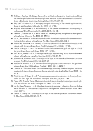 40
SNLG – Gli interventi precoci nella schizofrenia
39. Rodriguez Sanchez JM, Crespo-Facorro B et al. Prefrontal cognitive functions in stabilized
first episode patients with schizofrenia spectrum disorder: a dissociation between dorsolater-
al and orbitofrontal functioning. Schizophr Res 2005; 77: 279-88.
40. Riley EM, McGovern D et al. Neuropsychological functioning in first episode psychosis – evi-
dence of specific deficits. Schizophr Res 2000; 43: 47-55.
41. Nuyen J, Sitskoorn MM et al. Verbal memory in first episode schizophrenia: heterogeneity in
performance? J Int Neuropsychol Soc 2005; 11(2): 152-62.
42. Edwards J, Pattison PE et al. Facial effect and affective prosody recognition in first episode
schizophrenia. Schizophr Res 2001; 48: 235-53.
43. Ho BC, Alicata D et al. Untreated Intial Psychosis: relation to cognitive deficit and brain mor-
phology in first episode schizophrenia. Am J Psychiatry 2003; 160: 142-8.
44. Brewer WJ, Pantelis C et al. Stability of olfactory identification deficits in neuroleptic-naive
patients with first episode psychosis. Am J Psychiatry 2001; 158(1): 107-15.
45. Dazzan P, Morgan KD et al. The structural brain correlates of neurological soft signs in AESOP
first-episode psychosis study. Brain 2004; 127: 143-53.
46. Boks MPM, Liddle PF et al. Neurological soft signs discriminating mood disorder from first
episode schizophrenia. Acta Psychiatr Scand 2004; 110: 29-35.
47. Bachmann S, Bottmer C et al. Neurological soft signs in first-episode schizophrenia: a follow
up study. Am J Psychiatry 2005; 162: 2337-43.
48. Moreno D, Burdalo M et al. Structural neuroimaging in adolescents with a first psychotic
episode. J Am Acad Child Adolesc Psychiatry 2005; 44(11): 1151-7.
49. Lubman DI, Velakoulis D et al. Incidental radiological findings on brain magnetic resonance
imaging in first episode psychosis and chronic schizophrenia. Acta Psichiatr Scand 2002; 106:
331-6.
50. Wood Stephen J, Berger G et al. Proton magnetic resonance spectroscopy in first episode psy-
chosis and ultra high risk individuals. Schizophr Bull 2003; 29(4): 831-43.
51. Preuss UW, Zetzsche T et al. Thalamic volume in first episode and chronic schizophrenic sub-
jects: a volumetric mri study. Schizophr Res 2005; 73: 91-101.
52. van der Gaag, Wolthaus J et al. School performance in secondary education shows no decline
before the onset of a first episode of psychosis in schizophrenia. Journal of mental health 2003;
12(6): 585-93.
53. Dazzan P, Murray RM. Neurological soft signs in first-episode psychosis: a systematic review.
Br J Psychiatry 2002; 181(43): 50-7.
Interventi precoci in soggetti al primo episodio psicotico
 