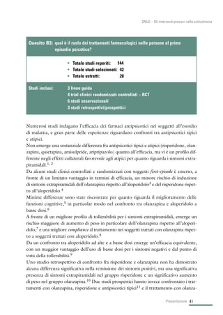 Numerosi studi indagano l’efficacia dei farmaci antipsicotici nei soggetti all’esordio
di malattia, e gran parte delle esperienze riguardano confronti tra antipsicotici tipici
e atipici.
Non emerge una sostanziale differenza fra antipsicotici tipici e atipici (risperidone, olan-
zapina, quietapina, amisulpride, aripripazolo) quanto all’efficacia, ma vi è un profilo dif-
ferente negli effetti collaterali favorevole agli atipici per quanto riguarda i sintomi extra-
piramidali.1, 2
Da alcuni studi clinici controllati e randomizzati con soggetti first-episode è emerso, a
fronte di un limitato vantaggio in termini di efficacia, un minore rischio di induzione
di sintomi extrapiramidali dell’olanzapina rispetto all’aloperidolo3 e del risperidone rispet-
to all’aloperidolo.4
Minime differenze sono state riscontrate per quanto riguarda il miglioramento delle
funzioni cognitive,5 in particolar modo nel confronto tra olanzapina e aloperidolo a
basse dosi.6
A fronte di un migliore profilo di tollerabilità per i sintomi extrapiramidali, emerge un
rischio maggiore di aumento di peso in particolare dell’olanzapina rispetto all’aloperi-
dolo,7 e una migliore compliance al trattamento nei soggetti trattati con olanzapina rispet-
to a soggetti trattati con aloperidolo.8
Da un confronto tra aloperidolo ad alte e a basse dosi emerge un’efficacia equivalente,
con un maggior vantaggio dell’uso di basse dosi per i sintomi negativi e dal punto di
vista della tollerabilità.9
Uno studio retrospettivo di confronto fra risperidone e olanzapina non ha dimostrato
alcuna differenza significativa nella remissione dei sintomi positivi, ma una significativa
presenza di sintomi extrapiramidali nel gruppo risperidone e un significativo aumento
di peso nel gruppo olanzapina.10 Due studi prospettici hanno invece confrontato i trat-
tamenti con olanzapina, risperidone e antipsicotici tipici11 e il trattamento con olanza-
• Totale studi reperiti: 144
• Totale studi selezionati: 42
• Totale estratti: 28
Quesito B3: qual è il ruolo dei trattamenti farmacologici nelle persone al primo
episodio psicotico?
Studi inclusi: 3 linee guida
4 trial clinici randomizzati controllati – RCT
6 studi osservazionali
3 studi retrospettivi/prospettici
41Presentazione
SNLG – Gli interventi precoci nella schizofrenia
 