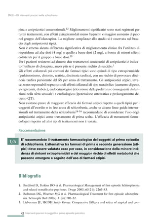 42
SNLG – Gli interventi precoci nella schizofrenia
pina e antipsicotici convenzionali.12 Miglioramenti significativi sono stati registrati per
tutti i trattamenti, con effetti extrapiramidali meno frequenti e maggior aumento di peso
nel gruppo dell’olanzapina. La migliore compliance allo studio si è osservata nel brac-
cio degli antipsicotici tipici.
Non è emersa alcuna differenza significativa di miglioramento clinico fra l’utilizzo di
risperidone ad alte dosi (4 mg) e quello a basse dosi (2 mg), a fronte di minori effetti
collaterali per il gruppo a basse dosi.13
Per i pazienti resistenti ad almeno due trattamenti consecutivi di antipsicotici è indica-
to l’utilizzo di clozapina, ancor più se è presente rischio di suicidio.1
Gli effetti collaterali più comuni dei farmaci tipici sono quindi di tipo extrapiramidale
(parkinsonismo, distonie, acatisia, discinesia tardiva), con un rischio di provocare disci-
nesia tardiva persistente del 5% per anno di trattamento. Gli antipsicotici atipici, inve-
ce, sono responsabili soprattutto di effetti collaterali di tipo metabolico (aumento di peso,
iperglicemia, diabete), endocrinologico (elevazione della prolattina e conseguenti disfun-
zioni nella sfera sessuale) e cardiologico (ipotensione ortostatica e prolungamento del
tratto QT).
Non esistono prove di maggiore efficacia dei farmaci atipici rispetto a quelli tipici per i
soggetti all’esordio o in fase acuta di schizofrenia, anche se alcune linee guida interna-
zionali sul trattamento della schizofrenia14-16 raccomandano di considerare l’uso degli
antipsicotici atipici come trattamento di prima scelta. L’efficacia di trattamenti farma-
cologici rispetto ad altri tipi di trattamenti non è testata.
Raccomandazione
Bibliografia
1. Bredford D, Perkins DO et al. Pharmacological Management of first-episode Schizophrenia
and related nonaffective psychoses. Drugs 2003; 63(21): 2265-83.
2. Robinson DG, Woerner MG et al. Pharmacological Treatment for first-episode schizophre-
nia. Schizophr Bull 2005; 31(3): 705-22.
3. Lieberman JF, HGDH Study Group. Comparative Efficacy and safety of atypical and con-
Interventi precoci in soggetti al primo episodio psicotico
I/A
E’ raccomandato il trattamento farmacologico dei soggetti al primo episodio
di schizofrenia. L’alternativa tra farmaci di prima e seconda generazione (ati-
pici) deve essere valutata caso per caso, in considerazione della minore inci-
denza di sintomi extrapiramidali e del maggior rischio di effetti metabolici che
possono emergere a seguito dell’uso di farmaci atipici.
 