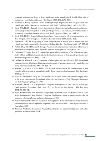 43
SNLG – Gli interventi precoci nella schizofrenia
ventional antipsychotic drugs in first-episode psychosis: a randomized, double blind trial of
olanzapine versus haloperidol. Am J Psychiatry 2003; 160: 1396-404.
4. Schooler N, Eearly Psychosis Global Working Group. Risperidone and haloperidol in first-
episode psychosis: a long-term randomized trial. Am J Psychiatry 2005; 162(5): 947-53.
5. Keefe RSE, HGDH Resarch Group. Comparative effect of atypical and conventional antipsy-
chotic drug on neurocognition in first-episode psychosis: a randomized, double blind trial of
olanzapine versus low doses of haloperidol. Am J Psychiatry 2004; 161: 985-95.
6. Keefe RSE, HGDG Research Group. Long Term Neurocognitive effect of olanzapine or low-
dose haloperidol in first-episode psychosis. Biol Psychiatry 2006, 59: 97-105.
7. Zipursky R, HGDH Study group. Course and predictors of weight gain in people with first-
episode psychosis treated with olanzapina or haloperidol. Br J Psychiatry 2005; 187: 537-43.
8. Perkins DO, HGDH Research Group. Predictors of antipsychotic medication adherence in
patients recovering from a first psychotic episode. Schizophr Res 2006; 83: 53-63.
9. Osthuizen P, Emsley R et al. A randomized, controlled comparison of the efficacy and toler-
ability of low and high doses of haloperidol in the treatment of first episode psychosis. Int J
Neuropsychopharmacol 2004; 7: 125-31.
10. Lambert M, Conus P et al. Comparison of olanzapine and risperidone in 367 first-episode
patients with non affective or affective psychosis: results of an open retrospective medical record
study. Pharmacopsychiatry 2005; 38: 206-13.
11. Montes JM, Ciudad A et al. Safety, effectiveness and quality of life of olanzapine in first
episode schizophrenia: a naturalistic study. Prog Neuropsychopharmacol Biol Psychiatry
2003; 27: 667-74.
12. Bobes J, Gibert J et al. Safety and effectiveness of olanzapine versus conventional antipsychotics
in the acute treatment of first-episode schizophrenic inpatients. Prog Neuropsychopharma-
col Biol Psychiatry 2003; 27: 473-81.
13. Merlo MC, Hofer H et al. Risperidone, 2 mg/day vs 4mg/day, in First Episode, acutely psy-
chotic patients: Treatment efficacy and effect on fine motor functioning. J Clin Psychiatry
2002; 63: 885-91.
14. Royal Australian and New Zealand College of Psychiatrists Clinical Practice Guidelines Team.
Royal Australian and New Zealand College of Psychiatrists clinical practice guidelines for the
treatment of schizophrenia and related disorders, 2004.
15. National Institute for Clinical Excellence. Schizophrenia. Core interventions in the treatment
and management of schizophrenia in primary and secondary care. Clinical guideline no. 1,
December 2002.
16. American Psychiatric Association. Practice Guidelines for the treatment of patients with schiz-
ophrenia. Second edition, 2004.
Interventi precoci in soggetti al primo episodio psicotico
 