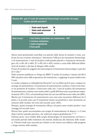 44
SNLG – Gli interventi precoci nella schizofrenia
Alcuni studi sperimentali controllati con placebo della durata di massimo 2 anni, ana-
lizzati da una revisione sistematica,1 dimostrano l’efficacia dei trattamenti farmacologi-
ci di mantenimento. I tassi di ricaduta confrontando placebo e trattamento farmacolo-
gico (41 vs 0%, 62 vs 46%, 57 vs 0%, 64 vs 43%) variano a causa delle differenti defini-
zioni di ricaduta e del tipo di disegno dello studio.
Il tasso di ricaduta fra soggetti che interrompono il trattamento farmacologico è più alto
di 5 volte.1
Nella revisione pubblicata su Drugs nel 2003,2 il rischio di ricaduta è stimato dal 40 al
50% nel primo anno dalla sospensione del trattamento, e raggiunge la quasi totalità entro
5 anni.
Lo studio comparso su Schizophrenia Research,3 con un follow-up di 2 anni, compara tre
strategie di mantenimento: il trattamento di mantenimento continuo, l’intervento basa-
to sui prodromi di ricaduta e l’intervento sulla crisi. I tassi di ricaduta del trattamento
di mantenimento continuo sono molto simili a quelli dell’intervento sui prodromi (rispet-
tivamente 25% e 21%), ed entrambi più bassi che nel caso dell’intervento sulla crisi (60%).
Mentre per il trattamento di mantenimento non sono state riscontrate differenze fra il
primo e il secondo anno, per il trattamento basato sui prodromi è stato riscontrato un
aumento delle ricadute nel corso del secondo anno (42%).
Dunque, questa strategia di trattamento efficace nel primo anno sembra perdere i suoi
vantaggi nel secondo anno.
Diverse linee guida raccomandano una terapia di mantenimento di almeno 1 o 2 anni
dopo il primo episodio psicotico, che andrà poi sospesa gradualmente.4, 5, 6
Esistono prove circa l’utilità della terapia farmacologica di mantenimento nel breve e
nel medio periodo dalla remissione dei sintomi, finalizzata alla riduzione delle ricadu-
te. Ulteriori studi sono necessari per chiarire in che misura essa influisca sulla prognosi
a lungo termine della malattia.
Interventi precoci in soggetti al primo episodio psicotico
• Totale studi reperiti: 56
• Totale studi selezionati: 8
• Totale estratti: 6
Quesito B4: qual è il ruolo dei trattamenti farmacologici nel periodo che segue
il primo episodio psicotico?
Studi inclusi: 1 trial clinico controllato non randomizzato – RCT
1 revisione sistematica
1 studio longitudinale
3 linee guida
 