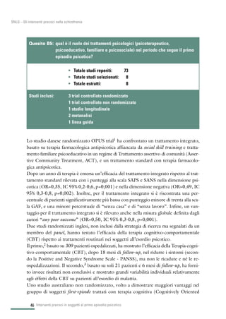 46
SNLG – Gli interventi precoci nella schizofrenia
Lo studio danese randomizzato OPUS trial1 ha confrontato un trattamento integrato,
basato su terapia farmacologica antipsicotica affiancata da social skill training e tratta-
mento familiare psicoeducativo in un regime di Trattamento assertivo di comunità (Asser-
tive Community Treatment, ACT), e un trattamento standard con terapia farmacolo-
gica antipsicotica.
Dopo un anno di terapia è emersa un’efficacia del trattamento integrato rispetto al trat-
tamento standard rilevata con i punteggi alla scala SAPS e SANS nella dimensione psi-
cotica (OR=0,35, IC 95% 0,2-0,6, p=0,001) e nella dimensione negativa (OR=0,49, IC
95% 0,3-0,8, p=0,002). Inoltre, per il trattamento integrato si è riscontrata una per-
centuale di pazienti significativamente più bassa con punteggio minore di trenta alla sca-
la GAF, e una minore percentuale di “senza casa” e di “senza lavoro”. Infine, un van-
taggio per il trattamento integrato si è rilevato anche nella misura globale definita dagli
autori “any poor outcome” (OR=0,50, IC 95% 0,3-0,8, p=0,001).
Due studi randomizzati inglesi, non inclusi dalla strategia di ricerca ma segnalati da un
membro del panel, hanno testato l’efficacia della terapia cognitivo-comportamentale
(CBT) rispetto ai trattamenti routinari nei soggetti all’esordio psicotico.
Il primo,2 basato su 309 pazienti ospedalizzati, ha mostrato l’efficacia della Terapia cogni-
tivo comportamentale (CBT), dopo 18 mesi di follow-up, nel ridurre i sintomi (secon-
do la Positive and Negative Syndrome Scale - PANSS), ma non le ricadute e né le re-
ospedalizzazioni. Il secondo,3 basato su soli 21 pazienti e 6 mesi di follow-up, ha forni-
to invece risultati non conclusivi e mostrato grandi variabilità individuali relativamente
agli effetti della CBT su pazienti all’esordio di malattia.
Uno studio australiano non randomizzato, volto a dimostrare maggiori vantaggi nel
gruppo di soggetti first-episode trattati con terapia cognitiva (Cognitively Oriented
Interventi precoci in soggetti al primo episodio psicotico
• Totale studi reperiti: 73
• Totale studi selezionati: 8
• Totale estratti: 8
Quesito B5: qual è il ruolo dei trattamenti psicologici (psicoterapeutico,
psicoeducativo, familiare e psicosociale) nel periodo che segue il primo
episodio psicotico?
Studi inclusi: 3 trial controllato randomizzato
1 trial controllato non randomizzato
1 studio longitudinale
2 metanalisi
1 linea guida
 