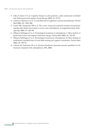 48
SNLG – Gli interventi precoci nella schizofrenia
3. Jolley S, Garety P et al. Cognitive therapy in early psychosis: a pilot randomized controlled
trial. Behavioural and Cognitive Psychotherapy 2003; 31: 473-8.
4. Jackson E, McGorry P et al. A controlled trial of cognitively oriented psychotherapy. Psychol
Med 2005; 35: 1295-306.
5. Lenior ME, Dingemans PM et al. The course of parental expressed emotion and psychotic
episodes after family intervention in recent onset schizophrenia. A longitudinal study. Schiz-
ophr Res 2002; 57: 183-90.
6. Pilling S, Bebbington P et al. Psychological treatments in schizophrenia: I. Meta-Analysis of
family intervention and cognitive behaviour therapy. Psychol Med 2002; 32: 763-82.
7. Pilling S, Bebbington P et al. Psychological treatments in schizophrenia: II. Meta-Analysis of
randomized controlled trials of social skills training and cognitive remediation. Psychol Med
2002; 32: 783-91.
8. Lehman AF, Lieberman JA et al. American Psychiatric Association practice guideline for the
treatment of patients with schizophrenia. APA, 2004.
Interventi precoci in soggetti al primo episodio psicotico
 