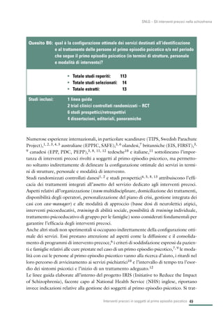 49
SNLG – Gli interventi precoci nella schizofrenia
Numerose esperienze internazionali, in particolare scandinave (TIPS, Swedish Parachute
Project),1, 2, 3, 4, 5 australiane (EPPIC, SAFE),3, 6 olandesi,7 britanniche (EIS, FIRST),3,
9 canadesi (EPP, PDC, PEPP),3, 8, 11, 12 tedesche10 e italiane,11 sottolineano l’impor-
tanza di interventi precoci rivolti a soggetti al primo episodio psicotico, ma permetto-
no soltanto indirettamente di delineare la configurazione ottimale dei servizi in termi-
ni di strutture, personale e modalità di intervento.
Studi randomizzati controllati danesi1, 2 e studi prospettici4, 5, 8, 13 attribuiscono l’effi-
cacia dei trattamenti integrati all’assetto del servizio dedicato agli interventi precoci.
Aspetti relativi all’organizzazione (team multidisciplinare, domiciliazione dei trattamenti,
disponibilità degli operatori, personalizzazione del piano di crisi, gestione integrata dei
casi con case-manager) e alle modalità di approccio (basse dosi di neurolettici atipici,
interventi psicoeducativi, training di abilità sociale, possibilità di training individuale,
trattamento psicoeducativo di gruppo per le famiglie) sono considerati fondamentali per
garantire l’efficacia degli interventi precoci.
Anche altri studi non sperimentali si occupano indirettamente della configurazione otti-
male dei servizi. Essi prestano attenzione ad aspetti come la diffusione e il consolida-
mento di programmi di intervento precoce,6 i criteri di soddisfazione espressi da pazien-
ti e famiglie relativi alle cure prestate nel caso di un primo episodio psicotico,7, 9 le moda-
lità con cui le persone al primo episodio psicotico vanno alla ricerca d’aiuto, i ritardi nel
loro percorso di avvicinamento ai servizi psichiatrici10 e l’intervallo di tempo tra l’esor-
dio dei sintomi psicotici e l’inizio di un trattamento adeguato.12
Le linee guida elaborate all’interno del progetto IRIS (Initiative to Reduce the Impact
of Schizophrenia), facente capo al National Health Service (NHS) inglese, riportano
invece indicazioni relative alla gestione dei soggetti al primo episodio psicotico. Si trat-
Interventi precoci in soggetti al primo episodio psicotico
• Totale studi reperiti: 113
• Totale studi selezionati: 14
• Totale estratti: 13
Quesito B6: qual è la configurazione ottimale dei servizi destinati all’identificazione
e al trattamento delle persone al primo episodio psicotico e/o nel periodo
che segue il primo episodio psicotico (in termini di strutture, personale
e modalità di intervento)?
Studi inclusi: 1 linea guida
2 trial clinici controllati randomizzati – RCT
6 studi prospettici/retrospettivi
4 dissertazioni, editoriali, panoramiche
 
