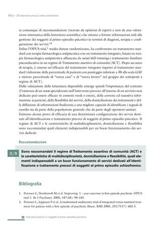50
SNLG – Gli interventi precoci nella schizofrenia
ta comunque di raccomandazioni (ricavate da opinioni di esperti e non da una valuta-
zione sistematica della letteratura scientifica) che mirano a fornire informazioni utili alla
gestione dei soggetti al primo episodio psicotico in termini di diagnosi, terapia e confi-
gurazione dei servizi.14
Infine l’OPUS trial,1 studio danese randomizzato, ha confrontato un trattamento stan-
dard con terapia farmacologica antipsicotica con un trattamento integrato, basato su tera-
pia farmacologica antipsicotica affiancata da social skill training e trattamento familiare
psicoeducativo in un regime di Trattamento assertivo di comunità (ACT). Dopo un anno
di terapia, è emersa un’efficacia del trattamento integrato rispetto al trattamento stan-
dard (riduzione della percentuale di pazienti con punteggio inferiore a 30 alla scala GAF
e minore percentuale di “senza casa” e di “senza lavoro” nel gruppo dei sottoposti a
regime di ACT).
Dalla valutazione della letteratura disponibile emerge quindi l’importanza del contesto
(l’esistenza di un team specializzato nell’intervento precoce all’interno di un servizio non
dedicato può essere efficace in contesti rurali o estesi), della corretta ed esaustiva infor-
mazione ai pazienti, della flessibilità dei servizi, della domiciliazione dei trattamenti e del-
la diffusione di informazioni finalizzata a una migliore capacità di identificare i segnali di
esordio sia da parte della popolazione generale che da parte degli operatori sanitari.
Esistono alcune prove di efficacia di una determinata configurazione dei servizi desti-
nati all’identificazione e trattamento precoci di soggetti al primo episodio psicotico. Il
regime di ACT e le caratteristiche di multidisciplinarietà, domiciliazione e flessibilità
sono raccomandati quali elementi indispensabili per un buon funzionamento dei ser-
vizi dedicati.
Raccomandazione
Bibliografia
1. Petersen L, Nordentoft M et al. Improving 1 – year outcome in first episode psychosis. OPUS
trial-1. Br J Psychiatry 2005; 187(48): 98-103.
2. Petersen L, Jeppesen P et al. A randomised multicentre trial of integrated versus standard treat-
ment for patiens with a first episode of psychotic illness. BMJ 2005; 331(7517): 602-5.
Interventi precoci in soggetti al primo episodio psicotico
II/B
Sono raccomandati il regime di Trattamento assertivo di comunità (ACT) e
le caratteristiche di multidisciplinarietà, domiciliazione e flessibilità, quali ele-
menti indispensabili a un buon funzionamento di servizi dedicati all’identi-
ficazione e trattamento precoci di soggetti al primo episodio schizofrenico.
 