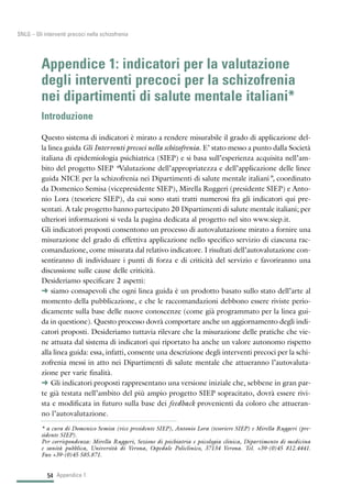 54
SNLG – Gli interventi precoci nella schizofrenia
Appendice 1: indicatori per la valutazione
degli interventi precoci per la schizofrenia
nei dipartimenti di salute mentale italiani*
Introduzione
Questo sistema di indicatori è mirato a rendere misurabile il grado di applicazione del-
la linea guida Gli Interventi precoci nella schizofrenia. E’ stato messo a punto dalla Società
italiana di epidemiologia psichiatrica (SIEP) e si basa sull’esperienza acquisita nell’am-
bito del progetto SIEP “Valutazione dell’appropriatezza e dell’applicazione delle linee
guida NICE per la schizofrenia nei Dipartimenti di salute mentale italiani”, coordinato
da Domenico Semisa (vicepresidente SIEP), Mirella Ruggeri (presidente SIEP) e Anto-
nio Lora (tesoriere SIEP), da cui sono stati tratti numerosi fra gli indicatori qui pre-
sentati. A tale progetto hanno partecipato 20 Dipartimenti di salute mentale italiani; per
ulteriori informazioni si veda la pagina dedicata al progetto nel sito www.siep.it.
Gli indicatori proposti consentono un processo di autovalutazione mirato a fornire una
misurazione del grado di effettiva applicazione nello specifico servizio di ciascuna rac-
comandazione, come misurata dal relativo indicatore. I risultati dell’autovalutazione con-
sentiranno di individuare i punti di forza e di criticità del servizio e favoriranno una
discussione sulle cause delle criticità.
Desideriamo specificare 2 aspetti:
§ siamo consapevoli che ogni linea guida è un prodotto basato sullo stato dell’arte al
momento della pubblicazione, e che le raccomandazioni debbono essere riviste perio-
dicamente sulla base delle nuove conoscenze (come già programmato per la linea gui-
da in questione). Questo processo dovrà comportare anche un aggiornamento degli indi-
catori proposti. Desideriamo tuttavia rilevare che la misurazione delle pratiche che vie-
ne attuata dal sistema di indicatori qui riportato ha anche un valore autonomo rispetto
alla linea guida: essa, infatti, consente una descrizione degli interventi precoci per la schi-
zofrenia messi in atto nei Dipartimenti di salute mentale che attueranno l’autovaluta-
zione per varie finalità.
§ Gli indicatori proposti rappresentano una versione iniziale che, sebbene in gran par-
te già testata nell’ambito del più ampio progetto SIEP sopracitato, dovrà essere rivi-
sta e modificata in futuro sulla base dei feedback provenienti da coloro che attueran-
no l’autovalutazione.
Appendice 1
* a cura di Domenico Semisa (vice presidente SIEP), Antonio Lora (tesoriere SIEP) e Mirella Ruggeri (pre-
sidente SIEP).
Per corrispondenza: Mirella Ruggeri, Sezione di psichiatria e psicologia clinica, Dipartimento di medicina
e sanità pubblica, Università di Verona, Ospedale Policlinico, 37134 Verona. Tel. +39-(0)45 812.4441.
Fax +39-(0)45 585.871.
 