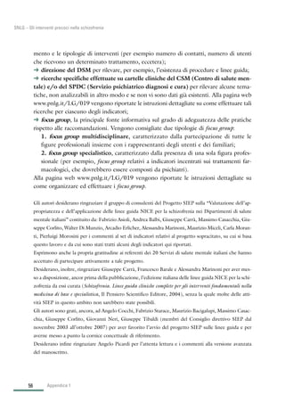 56
SNLG – Gli interventi precoci nella schizofrenia
mento e le tipologie di interventi (per esempio numero di contatti, numero di utenti
che ricevono un determinato trattamento, eccetera);
§ direzione del DSM per rilevare, per esempio, l’esistenza di procedure e linee guida;
§ ricerche specifiche effettuate su cartelle cliniche del CSM (Centro di salute men-
tale) e/o del SPDC (Servizio psichiatrico diagnosi e cura) per rilevare alcune tema-
tiche, non analizzabili in altro modo e se non vi sono dati già esistenti. Alla pagina web
www.pnlg.it/LG/019 vengono riportate le istruzioni dettagliate su come effettuare tali
ricerche per ciascuno degli indicatori;
§ focus group, la principale fonte informativa sul grado di adeguatezza delle pratiche
rispetto alle raccomandazioni. Vengono consigliate due tipologie di focus group:
1. focus group multidisciplinare, caratterizzato dalla partecipazione di tutte le
figure professionali insieme con i rappresentanti degli utenti e dei familiari;
2. focus group specialistico, caratterizzato dalla presenza di una sola figura profes-
sionale (per esempio, focus group relativi a indicatori incentrati sui trattamenti far-
macologici, che dovrebbero essere composti da psichiatri).
Alla pagina web www.pnlg.it/LG/019 vengono riportate le istruzioni dettagliate su
come organizzare ed effettuare i focus group.
Gli autori desiderano ringraziare il gruppo di consulenti del Progetto SIEP sulla “Valutazione dell’ap-
propriatezza e dell’applicazione delle linee guida NICE per la schizofrenia nei Dipartimenti di salute
mentale italiani” costituito da: Fabrizio Asioli, Andrea Balbi, Giuseppe Carrà, Massimo Casacchia, Giu-
seppe Corlito, Walter Di Munzio, Arcadio Erlicher, Alessandra Marinoni, Maurizio Miceli, Carla Moran-
ti, Pierluigi Morosini per i commenti al set di indicatori relativi al progetto sopracitato, su cui si basa
questo lavoro e da cui sono stati tratti alcuni degli indicatori qui riportati.
Esprimono anche la propria gratitudine ai referenti dei 20 Servizi di salute mentale italiani che hanno
accettato di partecipare attivamente a tale progetto.
Desiderano, inoltre, ringraziare Giuseppe Carrà, Francesco Barale e Alessandra Marinoni per aver mes-
so a disposizione, ancor prima della pubblicazione, l’edizione italiana delle linee guida NICE per la schi-
zofrenia da essi curata (Schizofrenia. Linee guida cliniche complete per gli interventi fondamentali nella
medicina di base e specialistica, Il Pensiero Scientifico Editore, 2004), senza la quale molte delle atti-
vità SIEP in questo ambito non sarebbero state possibili.
Gli autori sono grati, ancora, ad Angelo Cocchi, Fabrizio Starace, Maurizio Bacigalupi, Massimo Casac-
chia, Giuseppe Corlito, Giovanni Neri, Giuseppe Tibaldi (membri del Consiglio direttivo SIEP dal
novembre 2003 all’ottobre 2007) per aver favorito l’avvio del progetto SIEP sulle linee guida e per
averne messo a punto la cornice concettuale di riferimento.
Desiderano infine ringraziare Angelo Picardi per l’attenta lettura e i commenti alla versione avanzata
del manoscritto.
Appendice 1
 