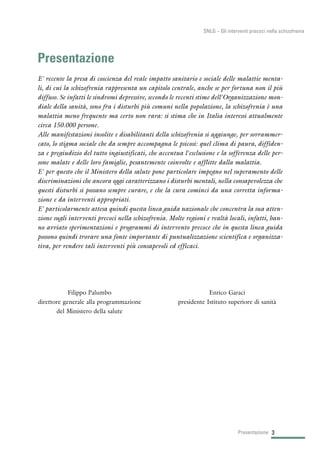 3Presentazione
SNLG – Gli interventi precoci nella schizofrenia
Presentazione
E' recente la presa di coscienza del reale impatto sanitario e sociale delle malattie menta-
li, di cui la schizofrenia rappresenta un capitolo centrale, anche se per fortuna non il più
diffuso. Se infatti le sindromi depressive, secondo le recenti stime dell'Organizzazione mon-
diale della sanità, sono fra i disturbi più comuni nella popolazione, la schizofrenia è una
malattia meno frequente ma certo non rara: si stima che in Italia interessi attualmente
circa 150.000 persone.
Alle manifestazioni insolite e disabilitanti della schizofrenia si aggiunge, per sovrammer-
cato, lo stigma sociale che da sempre accompagna le psicosi: quel clima di paura, diffiden-
za e pregiudizio del tutto ingiustificati, che accentua l'esclusione e la sofferenza delle per-
sone malate e delle loro famiglie, pesantemente coinvolte e afflitte dalla malattia.
E' per questo che il Ministero della salute pone particolare impegno nel superamento delle
discriminazioni che ancora oggi caratterizzano i disturbi mentali, nella consapevolezza che
questi disturbi si possano sempre curare, e che la cura cominci da una corretta informa-
zione e da interventi appropriati.
E' particolarmente attesa quindi questa linea guida nazionale che concentra la sua atten-
zione sugli interventi precoci nella schizofrenia. Molte regioni e realtà locali, infatti, han-
no avviato sperimentazioni e programmi di intervento precoce che in questa linea guida
possono quindi trovare una fonte importante di puntualizzazione scientifica e organizza-
tiva, per rendere tali interventi più consapevoli ed efficaci.
Enrico Garaci
presidente Istituto superiore di sanità
Filippo Palumbo
direttore generale alla programmazione
del Ministero della salute
 