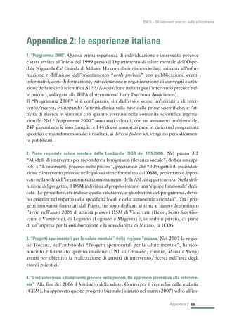 69
SNLG – Gli interventi precoci nella schizofrenia
Appendice 2: le esperienze italiane
1. “Programma 2000”. Questa prima esperienza di individuazione e intervento precoce
è stata avviata all’inizio del 1999 presso il Dipartimento di salute mentale dell’Ospe-
dale Niguarda Ca’ Granda di Milano. Ha contribuito in modo determinante all’infor-
mazione e diffusione dell’orientamento “early psychosis” con pubblicazioni, eventi
informativi, corsi di formazione, partecipazione e organizzazione di convegni e crea-
zione della società scientifica AIPP (Associazione italiana per l’intervento precoce nel-
le psicosi), collegata alla IEPA (International Early Psychosis Association).
Il “Programma 2000” si è configurato, sin dall’avvio, come un’iniziativa di inter-
vento/ricerca, sviluppando l’attività clinica sulla base delle prove scientifiche, e l’at-
tività di ricerca in sintonia con quanto avveniva nella comunità scientifica interna-
zionale. Nel “Programma 2000” sono stati valutati, con un assessment multimodale,
247 giovani con le loro famiglie, e 144 di essi sono stati presi in carico nel programma
specifico e multidimensionale: i risultati, ai diversi follow-up, vengono periodicamen-
te pubblicati.
2. Piano regionale salute mentale della Lombardia (DGR del 17.5.2004). Nel punto 3.2
“Modelli di intervento per rispondere a bisogni con rilevanza sociale”, dedica un capi-
tolo a “L’intervento precoce nelle psicosi”, precisando che “il Progetto di individua-
zione e intervento precoce nelle psicosi viene formulato dal DSM, presentato e appro-
vato nella sede dell’organismo di coordinamento della ASL di appartenenza. Nella defi-
nizione del progetto, il DSM individua al proprio interno una ‘équipe funzionale’ dedi-
cata. Le procedure, ivi incluse quelle valutative, e gli obiettivi del programma, devo-
no avvenire nel rispetto delle specificità locali e delle autonomie aziendali”. Tra i pro-
getti innovativi finanziati dal Piano, tre sono dedicati al tema e hanno determinato
l’avvio nell’anno 2006 di attività presso i DSM di Vimercate (Desio, Sesto San Gio-
vanni e Vimercate), di Legnano (Legnano e Magenta) e, in ambito privato, da parte
di un’impresa per la collaborazione e la sussidiarietà di Milano, la ICOS.
3. “Progetti sperimentali per la salute mentale” della regione Toscana. Nel 2007 la regio-
ne Toscana, nell’ambito dei “Progetti sperimentali per la salute mentale”, ha rico-
nosciuto e finanziato quattro iniziative (USL di Grosseto, Firenze, Massa e Siena)
aventi per obiettivo la realizzazione di attività di intervento/ricerca nell’area degli
esordi psicotici.
4. “L’individuazione e l’intervento precoce nelle psicosi. Un approccio preventivo alla schizofre-
nia”. Alla fine del 2006 il Ministero della salute, Centro per il controllo delle malattie
(CCM), ha approvato questo progetto biennale (iniziato nel marzo 2007) volto all’im-
Appendice 2
 