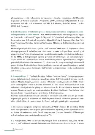 70
SNLG – Gli interventi precoci nella schizofrenia
plementazione e alla valutazione di esperienze cliniche. Coordinato dall’Ospedale
Niguarda Ca’ Granda di Milano (Programma 2000), coinvolge i Dipartimenti di salu-
te mentale dell’ASL 7 di Catanzaro, dell’ASL 1 di Salerno, dell’USL Roma D e del-
l’USL 9 di Grosseto.
5.“L’individuazione e il trattamento precoce delle psicosi: esiti clinici e implicazioni econo-
miche per i Servizi di salute mentale”. Nel 2006 questa ricerca è stata assegnata alla regio-
ne Lombardia e affidata all’Ospedale Niguarda Ca’ Granda di Milano (capofila), con
la partecipazione delle aziende ospedaliere Ospedale Civile di Legnano, Ospedale Civi-
le di Vimercate, Ospedale Salvini di Garbagnate Milanese e dell’Istituto Superiore di
Sanità.
Obiettivi principali della ricerca (avviata nell’autunno 2006) sono: 1. implementazione
di un programma di individuazione e intervento precoce nelle patologie mentali gravi
attraverso: i) un’opera di informazione e sensibilizzazione della popolazione, delle scuo-
le, dei MMG e delle principali agenzie giovanili sul territorio; ii) un trattamento pre-
coce e mirato dei casi identificati con un modello che prevede la presa in carico con pro-
getto individualizzato di trattamento; 2) valutazione del programma implementato dal
punto di vista degli esiti clinici (sintomatologia, giornate di ospedalizzazione), sociali
(disabilità sociale, carico familiare) e dell’impatto socioeconomico (costi, soddisfazione
dell’utenza).
6. Il progetto Picos. Il “Psychosis Incident Cohort Outcome Study” è un progetto pro-
mosso dalla Sezione di psichiatria e psicologia clinica dell’Università di Verona, coordi-
nato da Mirella Ruggeri, Antonio Lasalvia e Michele Tansella, avviato nel 2004 e finan-
ziato dalla regione Veneto e da altre istituzioni. E’ uno studio multicentrico sull’esito
dei nuovi casi di psicosi che giungono all'attenzione dei Servizi di salute mentale della
regione Veneto, a coprire un territorio di circa 4 milioni di abitanti. Esso include valu-
tazioni clinico-epidemiologiche, genetiche e di brain imaging.
Si avvale della collaborazione dell’Institute of Psychiatry di Londra e ha tra gli obietti-
vi principali quello di sviluppare un modello predittivo sull'esito delle psicosi all'esor-
dio e di individuare il ruolo relativo dei fattori biologici, psicologici e ambientali.
7. In occasione del primo congresso nazionale dell’AIPP (Milano, 26 novembre 2006)
sono state presentate, oltre a quelle precedentemente riportate, alcune esperienze avvia-
te, in fase di avvio o ancora in fase di progettazione (elencate in ordine alfabetico per
sede di realizzazione, vedi riquadro a pagina 71).
8. Il “Programma 2000” ha avviato tre principali filoni di ricerca su esiti, costi ed effi-
cacia e, nell’ambito di una collaborazione con l’Istituto centrale federale per la salute
Appendice 2
 