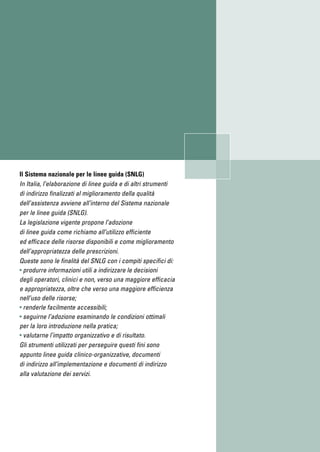 Il Sistema nazionale per le linee guida (SNLG)
In Italia, l’elaborazione di linee guida e di altri strumenti
di indirizzo finalizzati al miglioramento della qualità
dell’assistenza avviene all’interno del Sistema nazionale
per le linee guida (SNLG).
La legislazione vigente propone l’adozione
di linee guida come richiamo all’utilizzo efficiente
ed efficace delle risorse disponibili e come miglioramento
dell’appropriatezza delle prescrizioni.
Queste sono le finalità del SNLG con i compiti specifici di:
• produrre informazioni utili a indirizzare le decisioni
degli operatori, clinici e non, verso una maggiore efficacia
e appropriatezza, oltre che verso una maggiore efficienza
nell’uso delle risorse;
• renderle facilmente accessibili;
• seguirne l’adozione esaminando le condizioni ottimali
per la loro introduzione nella pratica;
• valutarne l’impatto organizzativo e di risultato.
Gli strumenti utilizzati per perseguire questi fini sono
appunto linee guida clinico-organizzative, documenti
di indirizzo all’implementazione e documenti di indirizzo
alla valutazione dei servizi.
 