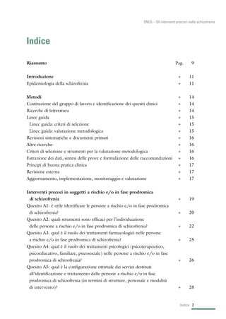 7Indice
SNLG – Gli interventi precoci nella schizofrenia
Indice
Riassunto Pag. 9
Introduzione » 11
Epidemiologia della schizofrenia » 11
Metodi » 14
Costituzione del gruppo di lavoro e identificazione dei quesiti clinici » 14
Ricerche di letteratura » 14
Linee guida » 15
Linee guida: criteri di selezione » 15
Linee guida: valutazione metodologica » 15
Revisioni sistematiche e documenti primari » 16
Altre ricerche » 16
Criteri di selezione e strumenti per la valutazione metodologica » 16
Estrazione dei dati, sintesi delle prove e formulazione delle raccomandazioni » 16
Principi di buona pratica clinica » 17
Revisione esterna » 17
Aggiornamento, implementazione, monitoraggio e valutazione » 17
Interventi precoci in soggetti a rischio e/o in fase prodromica
di schizofrenia » 19
Quesito A1: è utile identificare le persone a rischio e/o in fase prodromica
di schizofrenia? » 20
Quesito A2: quali strumenti sono efficaci per l’individuazione
delle persone a rischio e/o in fase prodromica di schizofrenia? » 22
Quesito A3: qual è il ruolo dei trattamenti farmacologici nelle persone
a rischio e/o in fase prodromica di schizofrenia? » 25
Quesito A4: qual è il ruolo dei trattamenti psicologici (psicoterapeutico,
psicoeducativo, familiare, psicosociale) nelle persone a rischio e/o in fase
prodromica di schizofrenia? » 26
Quesito A5: qual è la configurazione ottimale dei servizi destinati
all’identificazione e trattamento delle persone a rischio e/o in fase
prodromica di schizofrenia (in termini di strutture, personale e modalità
di intervento)? » 28
 