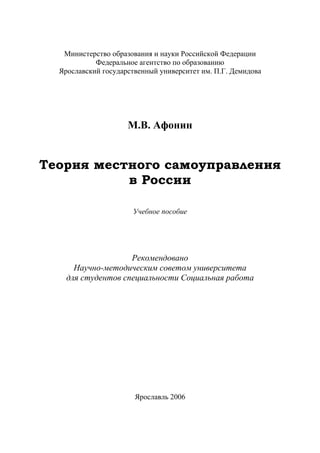 Министерство образования и науки Российской Федерации
Федеральное агентство по образованию
Ярославский государственный университет им. П.Г. Демидова
М.В. Афонин
Теория местного самоуправления
в России
Учебное пособие
Рекомендовано
Научно-методическим советом университета
для студентов специальности Социальная работа
Ярославль 2006
Copyright ОАО «ЦКБ «БИБКОМ» & ООО «Aгентство Kнига-Cервис»
 