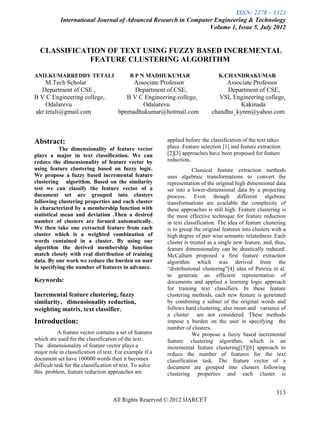 ISSN: 2278 – 1323
            International Journal of Advanced Research in Computer Engineering & Technology
                                                                 Volume 1, Issue 5, July 2012


  CLASSIFICATION OF TEXT USING FUZZY BASED INCREMENTAL
             FEATURE CLUSTERING ALGORITHM

ANILKUMARREDDY TETALI                       B P N MADHUKUMAR                     K.CHANDRAKUMAR
    M.Tech Scholar                          Associate Professor                    Associate Professor
  Department of CSE ,                        Department of CSE,                    Department of CSE,
B V C Engineering college,                B V C Engineering college,             VSL Engineering college,
    Odalarevu                                  Odalarevu                                Kakinada
akr.tetali@gmail.com                   bpnmadhukumar@hotmail.com              chandhu_kynm@yahoo.com



Abstract:                                                 applied before the classification of the text takes
           The dimensionality of feature vector           place. Feature selection [1] and feature extraction
plays a major in text classification. We can              [2][3] approaches have been proposed for feature
reduce the dimensionality of feature vector by            reduction.
using feature clustering based on fuzzy logic.                        Classical feature extraction methods
We propose a fuzzy based incremental feature              uses algebraic transformations to convert the
clustering algorithm. Based on the similarity             representation of the original high dimensional data
test we can classify the feature vector of a              set into a lower-dimensional data by a projecting
document set are grouped into clusters                    process. Even though different algebraic
following clustering properties and each cluster          transformations are available the complexity of
is characterized by a membership function with            these approaches is still high. Feature clustering is
statistical mean and deviation .Then a desired            the most effective technique for feature reduction
number of clusters are formed automatically.              in text classification. The idea of feature clustering
We then take one extracted feature from each              is to group the original features into clusters with a
cluster which is a weighted combination of                high degree of pair wise semantic relatedness. Each
words contained in a cluster. By using our                cluster is treated as a single new feature, and, thus,
algorithm the derived membership function                 feature dimensionality can be drastically reduced.
match closely with real distribution of training          McCallum proposed a first feature extraction
data. By our work we reduce the burden on user            algorithm which was derived from the
in specifying the number of features in advance.          “distributional clustering”[4] idea of Pereira et al.
                                                          to generate an efficient representation of
Keywords:                                                 documents and applied a learning logic approach
                                                          for training text classifiers. In these feature
Incremental feature clustering, fuzzy                     clustering methods, each new feature is generated
similarity, dimensionality reduction,                     by combining a subset of the original words and
weighting matrix, text classifier.                        follows hard clustering, also mean and variance of
                                                          a cluster are not considered. These methods
Introduction:                                             impose a burden on the user in specifying the
                                                          number of clusters.
            A feature vector contains a set of features               We propose a fuzzy based incremental
which are used for the classification of the text.        feature clustering algorithm, which is an
The dimensionality of feature vector plays a              incremental feature clustering[[5][6] approach to
major role in classification of text. For example if a    reduce the number of features for the text
document set have 100000 words then it becomes            classification task. The feature vector of a
difficult task for the classification of text. To solve   document are grouped into clusters following
this problem, feature reduction approaches are            clustering properties and each cluster is


                                                                                                           313
                                    All Rights Reserved © 2012 IJARCET
 