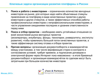 Ключевые задачи организации развития платформы в России
1.

Поиск и работа с инвесторами – ограниченное количество венчурных
инвесторов на рынке, для которых надо найти объективные стимулы
привлечения на платформу в виде качественных проектов и других
инвесторов и других стимулов, а также эффективных способов работы
профессиональных инвесторов с непрофессиональными инвесторами, в
части управления ожиданиями последних и уровнем ответственности
перед ними

2.

Поиск и отбор проектов – необходимо иметь устойчивые отношения со
всей экосистемой рынка венчурных проектов
(акселераторы, инкубаторы, фонды, технопарки, университеты, институты
развития), чтобы привлекать большой поток качественных проектов, а
также эффективную систему отсева и отбора проектов.

3.

Прочие вопросы: организация документооборота и взаиморасчѐтов
между участниками, в том числе верификация сторон в контракте и
согласование условий, требует времени, а подписание договоров в
электронной форме через Интернет пока невозможно - в итоге бумажный
документооборот и организация взаиморасчѐтов по сделкам могут быть
затратными при большом количестве инвесторов

Москва, 2013 г.

12

 