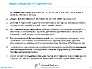 Модель краудинвестинга для России

1. Источники доходов – как комиссия от сделок, так и доходы от вхождения в
уставной капитал и от carry.
2. Стадии финансирования от посева до раннего роста и расширения
3. Сектора Интернет, ИТ и другие технологические венчурные сектора, возможно
рассмотреть и потребительский сектор ранней стадии
4. Инструменты инвестирования: акционерный капитал и конвертируемый долг
как основные инструменты, обычной долг можно рассматривать только для
компаний стадий раннего роста и расширения
5. Организационной формой инвестиций для профессиональных инвесторов
может быть SPV или его российский аналог. Нужно разработать удобные
организационные формы привлечения инвестиций (аналоги SPV/Синдикатов)
6. Необходимость прохождения непрофессиональными инвесторами процедуры
внешней (требования законодательства) или внутренней (требования
платформы) аккредитации.
7. Может понадобится дополнительное плечо от сторонних инвесторов рынка
(государство, институты развития, венчурные фонды и другие инвесторы)

Москва, 2013 г.

14

 