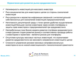 Ограничения для развития рынка краудинвестинга
 Неликвидность инвестиций для массового инвестора
 Риск мошенничества для инвесторов в целом со стороны соискателей
инвестиций

 Риск раскрытия и воровства информации связанной с интеллектуальной
собственностью для соискателей инвестиций (предпринимателей)
 Неготовность регуляторной среды с точки зрения удобства осуществления
инвестиций большим числом инвесторов через онлайн платформы и
защиты прав инвесторов и предпринимателей при краудинвестинге
 Неотработанные пока бизнес-модели развития платформ краудинвестинга
в мире (ранняя стадия развития рынка) и соответственно процедур работы
с инвесторами и проектами - является риском для платформы
 Отсутствие культуры массовых частных инвестиций, что ограничивает
развитие краудинвестинга как массового направления инвестиций в целом
 Сложности управления рисками массовых непрофессиональных
инвесторов из-за их низкой инвестиционной и технологической грамотности

Москва, 2013 г.

15

 