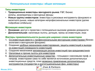 Потенциальные инвесторы: общая мотивация
Типы инвесторов
• Традиционные инвесторы венчурного рынка: F&F, бизнес
ангелы, акселераторы и венчурные фонды
• Новые группы инвесторов: инвесторы в рисковые инструменты фондового и
валютного рынка, новые категории непрофессиональных инвесторов (далее
подробнее отдельно)
Мотивация инвесторов
• Основная: доступ к проектам с потенциально высоким уровнем доходности
• Дополнительная: налоговые льготы, дотации, призы за инвестиции, игра
Факторы привлекательности рынка для широких слоев инвесторов
1. Со-инвестиции вместе с профессиональными венчурными инвесторами (бизнес
анлегами и венчурными фондами)
2. Создание удобных механизмов инвестирования, защиты инвестиций и выхода
из инвестиций (ликвидности инвестиций)
3. Создание механизмов минимизация рисков инвестиций при краудинвестинге
4. Налоговые и прочие льготы для инвесторов
5. Дополнительные инвестиционные средства – площадка с массовыми проф. и
непроф. инвесторами сама по себе является источником дополнительных
инвестиционных средств, плюс возможно привлечение дополнительных
инструментов (государство и институциональные фин. инвесторы)
Москва, 2013 г.

9

 