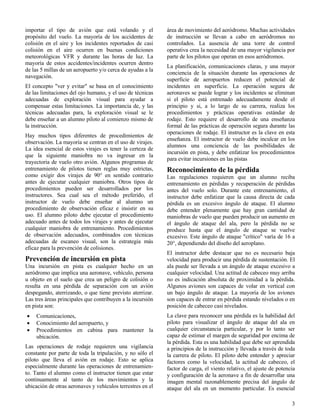 3
importar el tipo de avión que está volando y el
propósito del vuelo. La mayoría de los accidentes de
colisión en el aire y los incidentes reportados de casi
colisión en el aire ocurren en buenas condiciones
meteorológicas VFR y durante las horas de luz. La
mayoría de estos accidentes/incidentes ocurren dentro
de las 5 millas de un aeropuerto y/o cerca de ayudas a la
navegación.
El concepto "ver y evitar" se basa en el conocimiento
de las limitaciones del ojo humano, y el uso de técnicas
adecuadas de exploración visual para ayudar a
compensar estas limitaciones. La importancia de, y las
técnicas adecuadas para, la exploración visual se le
debe enseñar a un alumno piloto al comienzo mismo de
la instrucción.
Hay muchos tipos diferentes de procedimientos de
observación. La mayoría se centran en el uso de virajes.
La idea esencial de estos virajes es tener la certeza de
que la siguiente maniobra no va ingresar en la
trayectoria de vuelo otro avión. Algunos programas de
entrenamiento de pilotos tienen reglas muy estrictas,
como exigir dos virajes de 90° en sentido contrario
antes de ejecutar cualquier maniobra. Otros tipos de
procedimientos pueden ser desarrollados por los
instructores. Sea cual sea el método preferido, el
instructor de vuelo debe enseñar al alumno un
procedimiento de observación eficaz e insistir en su
uso. El alumno piloto debe ejecutar el procedimiento
adecuado antes de todos los virajes y antes de ejecutar
cualquier maniobra de entrenamiento. Procedimientos
de observación adecuados, combinados con técnicas
adecuadas de escaneo visual, son la estrategia más
eficaz para la prevención de colisiones.
Prevención de incursión en pista
Una incursión en pista es cualquier hecho en un
aeródromo que implica una aeronave, vehículo, persona
u objeto en el suelo que crea un peligro de colisión o
resulta en una pérdida de separación con un avión
despegando, aterrizando, o que tiene previsto aterrizar.
Las tres áreas principales que contribuyen a la incursión
en pista son:
 Comunicaciones,
 Conocimiento del aeropuerto, y
 Procedimientos en cabina para mantener la
ubicación.
Las operaciones de rodaje requieren una vigilancia
constante por parte de toda la tripulación, y no sólo el
piloto que lleva el avión en rodaje. Esto se aplica
especialmente durante las operaciones de entrenamien-
to. Tanto el alumno como el instructor tienen que estar
continuamente al tanto de los movimientos y la
ubicación de otras aeronaves y vehículos terrestres en el
área de movimiento del aeródromo. Muchas actividades
de instrucción se llevan a cabo en aeródromos no
controlados. La ausencia de una torre de control
operativa crea la necesidad de una mayor vigilancia por
parte de los pilotos que operan en esos aeródromos.
La planificación, comunicaciones claras, y una mayor
conciencia de la situación durante las operaciones de
superficie de aeropuertos reducen el potencial de
incidentes en superficie. La operación segura de
aeronaves se puede lograr y los incidentes se eliminan
si el piloto está entrenado adecuadamente desde el
principio y si, a lo largo de su carrera, realiza los
procedimientos y prácticas operativas estándar de
rodaje. Esto requiere el desarrollo de una enseñanza
formal de las prácticas de operación segura durante las
operaciones de rodaje. El instructor es la clave en esta
enseñanza. El instructor de vuelo debe inculcar en los
alumnos una conciencia de las posibilidades de
incursión en pista, y debe enfatizar los procedimientos
para evitar incursiones en las pistas
Reconocimiento de la pérdida
Las regulaciones requieren que un alumno reciba
entrenamiento en pérdidas y recuperación de pérdidas
antes del vuelo solo. Durante este entrenamiento, el
instructor debe enfatizar que la causa directa de cada
pérdida es un excesivo ángulo de ataque. El alumno
debe entender plenamente que hay gran cantidad de
maniobras de vuelo que pueden producir un aumento en
el ángulo de ataque del ala, pero la pérdida no se
produce hasta que el ángulo de ataque se vuelve
excesivo. Este ángulo de ataque "crítico" varía de 16 a
20°, dependiendo del diseño del aeroplano.
El instructor debe destacar que no es necesario baja
velocidad para producir una pérdida de sustentación. El
ala puede ser llevada a un ángulo de ataque excesivo a
cualquier velocidad. Una actitud de cabeceo muy arriba
no es indicación absoluta de proximidad a la pérdida.
Algunos aviones son capaces de volar en vertical con
un bajo ángulo de ataque. La mayoría de los aviones
son capaces de entrar en pérdida estando nivelados o en
posición de cabeceo casi nivelados.
La clave para reconocer una pérdida es la habilidad del
piloto para visualizar el ángulo de ataque del ala en
cualquier circunstancia particular, y por lo tanto ser
capaz de estimar el margen de seguridad por encima de
la pérdida. Esta es una habilidad que debe ser aprendida
a principios de la instrucción y llevada a través de toda
la carrera de piloto. El piloto debe entender y apreciar
factores como la velocidad, la actitud de cabeceo, el
factor de carga, el viento relativo, el ajuste de potencia
y configuración de la aeronave a fin de desarrollar una
imagen mental razonablemente precisa del ángulo de
ataque del ala en un momento particular. Es esencial
 