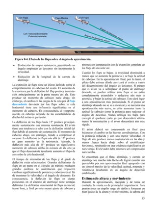 95
Figura 8-4. Efecto de los flaps sobre el ángulo de aproximación.
 Producción de mayor resistencia, permitiendo un
ángulo empinado de descenso sin incrementar la
velocidad.
 Reducción de la longitud de la carrera de
aterrizaje.
La extensión de flaps tiene un efecto definido sobre el
comportamiento en cabeceo del avión. El aumento de
la curvatura por la deflexión del flap produce sustenta-
ción principalmente en la parte trasera del ala. Esto
produce un momento de cabeceo nariz abajo; sin
embargo, el cambio en las cargas de la cola por el flujo
descendente desviado por los flaps sobre la cola
horizontal tiene una influencia significativa en el
momento de cabeceo. En consecuencia, el comporta-
miento en cabeceo depende de las características de
diseño del avión en particular.
La deflexión de los flaps hasta 15° produce principal-
mente sustentación con mínima resistencia. El avión
tiene una tendencia a subir con la deflexión inicial del
flap debido al aumento de sustentación. El momento de
cabeceo abajo, sin embargo, tiende a compensar el
ascenso. La deflexión de flaps más allá de 15° produce
un gran aumento en la resistencia. Además, la
deflexión más allá de 15° produce un significativo
momento de cabeceo arriba en aviones de ala alta ya
que el flujo descendente resultante aumenta el flujo de
aire sobre la cola horizontal.
El tiempo de extensión de los flaps y el grado de
deflexión están relacionados. Grandes deflexiones de
flaps en un punto en el circuito de tránsito producen
grandes cambios de sustentación que requieren
cambios significativos de potencia y cabeceo con el fin
de mantener la velocidad y el ángulo de descenso. En
consecuencia, la deflexión de flaps en ciertas
posiciones en el circuito de aterrizaje tiene ventajas
definidas. La deflexión incremental de flaps en inicial,
tramo base, y final permite menor ajuste de cabeceo y
potencia en comparación con la extensión completa de
los flaps de una sola vez.
Cuando los flaps se bajan, la velocidad disminuirá a
menos que se aumente la potencia o se baje la actitud
de cabeceo. En la aproximación final, por lo tanto, el
piloto debe estimar dónde aterrizará el avión a través
del discernimiento del ángulo de descenso. Si parece
que el avión va a sobrepasar el punto de aterrizaje
deseado, se pueden utilizar más flaps si no están
completamente extendidos o reducirse aún más la
potencia, y bajar la actitud de cabeceo. Esto dará lugar
a una aproximación más pronunciada. Si el punto de
aterrizaje deseado no se va a alcanzar y se necesita una
aproximación más suave, se debe aumentar tanto la
actitud de cabeceo como la potencia para reajustar el
ángulo de descenso. Nunca retraiga los flaps para
corregir al quedarse corto ya que descenderá súbita-
mente la sustentación y el avión descenderá aún más
rápido.
El avión deberá ser compensado en final para
balancear el cambio en las fuerzas aerodinámicas. Con
la potencia reducida y con una menor velocidad, el
flujo de aire produce menos sustentación en las alas y
menos fuerza hacia abajo sobre el estabilizador
horizontal, resultando en una tendencia significativa de
nariz abajo. El elevador debe entonces ser compensado
nariz arriba.
Se encontrará que el flare, aterrizaje, y carrera de
aterrizaje son mucho más fáciles de lograr cuando van
precedidos por una aproximación final apropiada con
un control preciso de la velocidad, actitud, potencia y
resistencia resultando en un ángulo de descenso
estabilizado.
Estimando altura y movimiento
Durante la aproximación, recogida y de toma de
contacto, la visión es de primordial importancia. Para
proporcionar un amplio rango de visión y fomentar un
buen juicio de la altura y el movimiento, la cabeza del
 