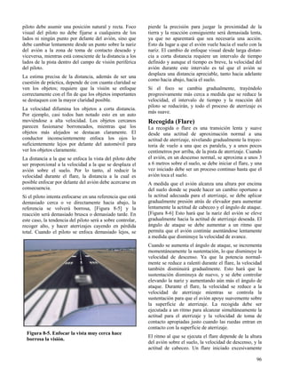 96
Figura 8-5. Enfocar la vista muy cerca hace
borrosa la visión.
piloto debe asumir una posición natural y recta. Foco
visual del piloto no debe fijarse a cualquiera de los
lados ni ningún punto por delante del avión, sino que
debe cambiar lentamente desde un punto sobre la nariz
del avión a la zona de toma de contacto deseado y
viceversa, mientras está consciente de la distancia a los
lados de la pista dentro del campo de visión periférica
del piloto.
La estima precisa de la distancia, además de ser una
cuestión de práctica, depende de con cuanta claridad se
ven los objetos; requiere que la visión se enfoque
correctamente con el fin de que los objetos importantes
se destaquen con la mayor claridad posible.
La velocidad difumina los objetos a corta distancia.
Por ejemplo, casi todos han notado esto en un auto
moviéndose a alta velocidad. Los objetos cercanos
parecen fusionarse borroneados, mientras que los
objetos más alejados se destacan claramente. El
conductor inconscientemente enfoca los ojos lo
suficientemente lejos por delante del automóvil para
ver los objetos claramente.
La distancia a la que se enfoca la vista del piloto debe
ser proporcional a la velocidad a la que se desplaza el
avión sobre el suelo. Por lo tanto, al reducir la
velocidad durante el flare, la distancia a la cual es
posible enfocar por delante del avión debe acercarse en
consecuencia.
Si el piloto intenta enfocarse en una referencia que está
demasiado cerca o ve directamente hacia abajo, la
referencia se volverá borrosa, [Figura 8-5] y la
reacción será demasiado brusca o demasiado tarde. En
este caso, la tendencia del piloto será a sobre controlar,
recoger alto, y hacer aterrizajes cayendo en pérdida
total. Cuando el piloto se enfoca demasiado lejos, se
pierde la precisión para juzgar la proximidad de la
tierra y la reacción consiguiente será demasiada lenta,
ya que no aparentará que sea necesaria una acción.
Esto da lugar a que el avión vuele hacia el suelo con la
nariz. El cambio de enfoque visual desde larga distan-
cia a corta distancia requiere un intervalo de tiempo
definido y aunque el tiempo es breve, la velocidad del
avión durante este intervalo es tal que el avión se
desplaza una distancia apreciable, tanto hacia adelante
como hacia abajo, hacia el suelo.
Si el foco se cambia gradualmente, trayéndolo
progresivamente más cerca a medida que se reduce la
velocidad, el intervalo de tiempo y la reacción del
piloto se reducirán, y todo el proceso de aterrizaje es
más suave.
Recogida (Flare)
La recogida o flare es una transición lenta y suave
desde una actitud de aproximación normal a una
actitud de aterrizaje, nivelando gradualmente la trayec-
toria de vuelo a una que es paralela, y a unos pocos
centímetros por arriba, de la pista de aterrizaje. Cuando
el avión, en un descenso normal, se aproxima a unos 3
a 6 metros sobre el suelo, se debe iniciar el flare, y una
vez iniciado debe ser un proceso continuo hasta que el
avión toca el suelo.
A medida que el avión alcanza una altura por encima
del suelo donde se puede hacer un cambio oportuno a
la actitud adecuada para el aterrizaje, se debe aplicar
gradualmente presión atrás de elevador para aumentar
lentamente la actitud de cabeceo y el ángulo de ataque.
[Figura 8-6] Esto hará que la nariz del avión se eleve
gradualmente hacia la actitud de aterrizaje deseada. El
ángulo de ataque se debe aumentar a un ritmo que
permita que el avión continúe asentándose lentamente
a medida que disminuye la velocidad de avance.
Cuando se aumenta el ángulo de ataque, se incrementa
momentáneamente la sustentación, lo que disminuye la
velocidad de descenso. Ya que la potencia normal-
mente se reduce a ralentí durante el flare, la velocidad
también disminuirá gradualmente. Esto hará que la
sustentación disminuya de nuevo, y se debe controlar
elevando la nariz y aumentando aún más el ángulo de
ataque. Durante el flare, la velocidad se reduce a la
velocidad de aterrizaje mientras se controla la
sustentación para que el avión apoye suavemente sobre
la superficie de aterrizaje. La recogida debe ser
ejecutada a un ritmo para alcanzar simultáneamente la
actitud para el aterrizaje y la velocidad de toma de
contacto apropiadas justo cuando las ruedas entran en
contacto con la superficie de aterrizaje.
El ritmo al que se ejecuta el flare depende de la altura
del avión sobre el suelo, la velocidad de descenso, y la
actitud de cabeceo. Un flare iniciado excesivamente
 