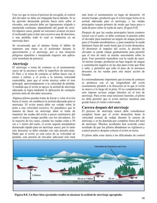 98
Figura 8-8. Un flare bien ejecutado resulta en alcanzar la actitud de aterrizaje apropiada.
Una vez que se inicia el proceso de recogida, el control
del elevador no debe ser empujado hacia delante. Si se
ha ejercido demasiada presión hacia atrás sobre el
elevador, esta presión debe ser ligeramente relajada o
mantenida constante, dependiendo del grado de error.
En algunos casos, puede ser necesario avanzar un poco
el acelerador para evitar una excesiva tasa de descenso,
o una pérdida, todo lo cual se traduciría en un
aterrizaje duro.
Se recomienda que el alumno forme el hábito de
mantener una mano en el acelerador durante la
aproximación y el aterrizaje, por si una situación
peligrosa repentina e inesperada requiere una aplica-
ción inmediata de potencia.
Aterrizaje
El aterrizaje o toma de contacto es el asentamiento
suave de la aeronave sobre la superficie de aterrizaje.
El flare y la toma de contacto se deben hacer con el
motor a ralentí, y el avión a la mínima velocidad
controlable, para que el avión aterrice sobre el tren
principal, aproximadamente a la velocidad de pérdida.
A medida que el avión se apoya, la actitud de aterrizaje
adecuada se logra mediante la aplicación de cualquier
presión atrás de elevador necesaria.
Algunos pilotos pueden tratar de forzar o volar el avión
hacia el suelo, sin establecer la actitud adecuada para el
aterrizaje. El avión nunca debe ser volado sobre la
pista a una velocidad excesiva. Es paradójico que la
manera de hacer un aterrizaje ideal es tratar de
mantener las ruedas del avión a pocos centímetros del
suelo el mayor tiempo posible con los elevadores. En
la mayoría de los casos, cuando las ruedas están a 50
cm a 1 metro del suelo, el avión seguirá asentándose
demasiado rápido para un aterrizaje suave; por lo tanto
este descenso se debe retardar con más presión atrás.
Dado que el avión ya está cerca de su velocidad de
pérdida, esta presión de elevador adicional sólo hará
más lento el asentamiento en lugar de detenerlo. Al
mismo tiempo, producirá que el avión toque tierra en la
actitud adecuada para el aterrizaje, y las ruedas
principales toquen primero de modo que haya poco o
nada de peso sobre la rueda de nariz. [Figura 8-8]
Después de que las ruedas principales hacen contacto
inicial con el suelo, se debe continuar la presión sobre
el elevador para mantener un ángulo de ataque positivo
para el frenado aerodinámico, y para mantener la rueda
delantera fuera del suelo hasta que el avión desacelera.
Al disminuir el impulso del avión, la presión de
elevador se puede relajar gradualmente para permitir
que el tren de nariz se asiente suavemente sobre la
pista. Esto permitirá maniobrar con la rueda de nariz.
Al mismo tiempo, producirá un bajo ángulo de ataque
y sustentación negativa en las alas para evitar que flote
o salte, y permitirá que todo el peso de la aeronave
descanse en las ruedas para una mejor acción de
frenado.
Es extremadamente importante que la toma de contacto
se produzca con el eje longitudinal del avión
exactamente paralelo a la dirección en la que el avión
se mueve a lo largo de la pista. El no cumplimiento de
esto impone severas cargas laterales en el tren de
aterrizaje. Para evitar estas tensiones laterales, el piloto
no debe permitir que el avión aterrice mientras está
girado hacia el viento o derivando.
Carrera después del aterrizaje
El proceso de aterrizaje nunca debe considerarse
completo hasta que el avión desacelera hasta la
velocidad normal de rodaje durante la carrera de
aterrizaje o se ha detenido por completo fuera del área
de aterrizaje. Muchos accidentes han ocurrido como
resultado de que los pilotos abandonan su vigilancia y
control positivo después colocar el avión en tierra.
El piloto debe estar alerta a las dificultades de control
 