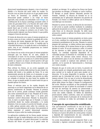 99
direccional inmediatamente después y tras el aterrizaje
debido a la fricción del suelo sobre las ruedas. La
fricción crea un pinto de pivote en el que puede actuar
un brazo de momento. La pérdida de control
direccional puede conducir a un viraje en tierra
agravado, muy cerrado, no controlado o un trompo. La
combinación de la fuerza centrífuga actuando sobre el
centro de gravedad (CG) y la fricción del suelo sobre
las ruedas principales resistiendo durante el trompo
puede hacer que el avión se incline haciendo que la
punta del ala se ponga en contacto con el suelo. Esto
incluso puede imponer una fuerza lateral, lo que podría
colapsar el tren de aterrizaje.
El timón de dirección sirve para el mismo propósito en
la tierra como en el aire, controla la guiñada del avión.
La eficacia del timón depende del flujo de aire, que
depende de la velocidad del avión. A medida que la
velocidad disminuye y la rueda de nariz se ha bajado al
suelo, ésta al ser orientable proporciona un control
direccional positivo.
Los frenos de un avión sirven para el mismo propósito
principal que los frenos de un auto, reducir la
velocidad en el suelo. En los aviones, también pueden
ser utilizados como una ayuda en el control direccional
cuando se requiere un mayor control positivo del que
se podría obtener con el timón de dirección o la rueda
de nariz solamente.
Para utilizar los frenos, en un avión equipado con
frenos de pies, el piloto debe deslizar los pies desde los
pedales del timón a los pedales de freno. Si se está
manteniendo presión de timón en el momento en que
se necesita la acción de frenado, esta presión no debe
ser relajada al deslizar los pies hasta los pedales de
freno, ya que se puede perder el control antes de que se
puedan aplicar los frenos.
Poner el máximo peso en las ruedas después del
aterrizaje es un factor importante en la obtención de un
óptimo rendimiento de frenado. Durante la primera
parte de la carrera, puede continuar siendo generado
una cierta sustentación por el ala. Después de la toma,
la rueda delantera se debe bajar a la pista para
mantener control direccional. Durante la desacelera-
ción, la nariz se puede bajar por el frenado y el peso
transferido desde las ruedas principales a la rueda
delantera. Esto no ayuda a la acción de frenado, así que
se debe aplicar presión atrás sobre los controles sin
levantar la rueda delantera de la pista. Esto permitirá al
piloto mantener el control direccional mientras
mantiene el peso sobre las ruedas principales.
La aplicación cuidadosa de los frenos puede iniciarse
después de que la rueda delantera está en tierra y que
se haya establecido el control direccional. La máxima
eficacia del freno está justo en el punto antes de
producir un derrape. Si se aplican los frenos tan fuerte
que produce un derrape, el frenado se vuelve ineficaz.
El derrape se puede detener liberando presión de
frenado. Además, la eficacia de frenado no se ve
aumentada por la aplicación alternativa de presión de
frenado. Los frenos se deben aplicar con la firmeza y
suavidad que sea necesaria.
Durante la carrera en tierra, la dirección de movimien-
to del avión se puede cambiar mediante la cuidadosa
aplicación de presión en un freno o presión desigual en
cada freno en la dirección deseada. Se debe tener
precaución cuando se aplican los frenos para evitar un
sobre control.
Los alerones tienen el mismo propósito en tierra como
en el aire, cambian los componentes de sustentación y
resistencia aerodinámica de las alas. Durante la carrera
después del aterrizaje, se deben utilizar para mantener
las alas niveladas, de la misma forma en que se utilizan
durante el vuelo. Si un ala comienza a subir, el control
de los alerones se debe aplicar hacia esa ala para
bajarla. La cantidad requerida dependerá de la
velocidad porque al disminuir la velocidad de avance
del avión, los alerones serán menos eficaces. Los
procedimientos para el uso de alerones en condiciones
de viento cruzado se explican más adelante en este
capítulo, en la sección de Aproximación y Aterrizaje
con viento cruzado.
Después de que el avión está en tierra, la presión de
elevador puede ser relajada gradualmente para colocar
peso normal en la rueda de nariz para ayudar en la
dirección. Si la pista disponible lo permite, se debe
permitir que la velocidad del avión se disipe de una
manera normal. Una vez que el avión ha desacelerado
lo suficiente y virado a la calle de rodaje y detenido, el
piloto debe retraer los flaps y limpiar la configuración
del avión. Muchos accidentes se han producido como
consecuencia de que el piloto ha accionado el control
del tren de aterrizaje de manera no intencionada y
retraído el tren en lugar del mando de flaps cuando el
avión aún estaba rodando. El hábito de identificar
positivamente ambos controles, antes de accionarlos,
se debe formar desde el principio de la instrucción de
vuelo y continuar en todas las actividades de vuelo
futuras.
Concepto de aproximación estabilizada
Una aproximación estabilizada es una en la que el
piloto establece y mantiene un ángulo de planeo
constante hacia un punto predeterminado en la pista.
Se basa en el juicio del piloto de ciertas pistas visuales,
y depende del mantenimiento de una velocidad de
descenso final y configuración constante.
Un avión descendiendo en aproximación final a una
velocidad y régimen constante viajará en línea recta
 