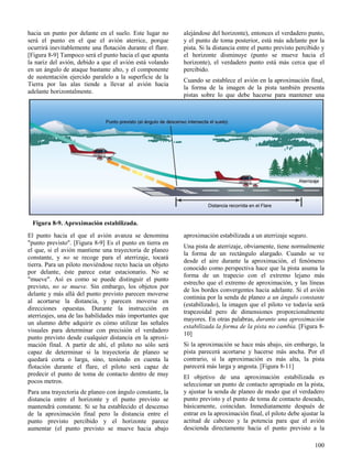 100
Figura 8-9. Aproximación estabilizada.
hacia un punto por delante en el suelo. Este lugar no
será el punto en el que el avión aterrice, porque
ocurrirá inevitablemente una flotación durante el flare.
[Figura 8-9] Tampoco será el punto hacia el que apunta
la nariz del avión, debido a que el avión está volando
en un ángulo de ataque bastante alto, y el componente
de sustentación ejercido paralelo a la superficie de la
Tierra por las alas tiende a llevar al avión hacia
adelante horizontalmente.
El punto hacia el que el avión avanza se denomina
"punto previsto". [Figura 8-9] Es el punto en tierra en
el que, si el avión mantiene una trayectoria de planeo
constante, y no se recoge para el aterrizaje, tocará
tierra. Para un piloto moviéndose recto hacia un objeto
por delante, éste parece estar estacionario. No se
"mueve". Así es como se puede distinguir el punto
previsto, no se mueve. Sin embargo, los objetos por
delante y más allá del punto previsto parecen moverse
al acortarse la distancia, y parecen moverse en
direcciones opuestas. Durante la instrucción en
aterrizajes, una de las habilidades más importantes que
un alumno debe adquirir es cómo utilizar las señales
visuales para determinar con precisión el verdadero
punto previsto desde cualquier distancia en la aproxi-
mación final. A partir de ahí, el piloto no sólo será
capaz de determinar si la trayectoria de planeo se
quedará corta o larga, sino, teniendo en cuenta la
flotación durante el flare, el piloto será capaz de
predecir el punto de toma de contacto dentro de muy
pocos metros.
Para una trayectoria de planeo con ángulo constante, la
distancia entre el horizonte y el punto previsto se
mantendrá constante. Si se ha establecido el descenso
de la aproximación final pero la distancia entre el
punto previsto percibido y el horizonte parece
aumentar (el punto previsto se mueve hacia abajo
alejándose del horizonte), entonces el verdadero punto,
y el punto de toma posterior, está más adelante por la
pista. Si la distancia entre el punto previsto percibido y
el horizonte disminuye (punto se mueve hacia el
horizonte), el verdadero punto está más cerca que el
percibido.
Cuando se establece el avión en la aproximación final,
la forma de la imagen de la pista también presenta
pistas sobre lo que debe hacerse para mantener una
aproximación estabilizada a un aterrizaje seguro.
Una pista de aterrizaje, obviamente, tiene normalmente
la forma de un rectángulo alargado. Cuando se ve
desde el aire durante la aproximación, el fenómeno
conocido como perspectiva hace que la pista asuma la
forma de un trapecio con el extremo lejano más
estrecho que el extremo de aproximación, y las líneas
de los bordes convergentes hacia adelante. Si el avión
continúa por la senda de planeo a un ángulo constante
(estabilizado), la imagen que el piloto ve todavía será
trapezoidal pero de dimensiones proporcionalmente
mayores. En otras palabras, durante una aproximación
estabilizada la forma de la pista no cambia. [Figura 8-
10]
Si la aproximación se hace más abajo, sin embargo, la
pista parecerá acortarse y hacerse más ancha. Por el
contrario, si la aproximación es más alta, la pista
parecerá más larga y angosta. [Figura 8-11]
El objetivo de una aproximación estabilizada es
seleccionar un punto de contacto apropiado en la pista,
y ajustar la senda de planeo de modo que el verdadero
punto previsto y el punto de toma de contacto deseado,
básicamente, coincidan. Inmediatamente después de
entrar en la aproximación final, el piloto debe ajustar la
actitud de cabeceo y la potencia para que el avión
descienda directamente hacia el punto previsto a la
 