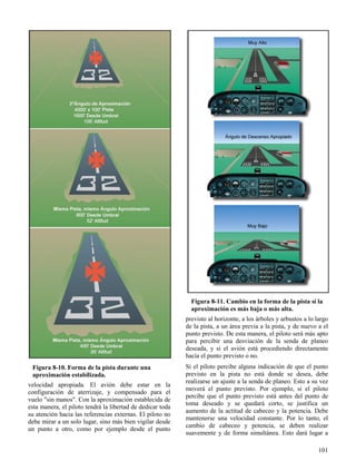 101
Figura 8-10. Forma de la pista durante una
aproximación estabilizada.
Figura 8-11. Cambio en la forma de la pista si la
aproximación es más baja o más alta.
velocidad apropiada. El avión debe estar en la
configuración de aterrizaje, y compensado para el
vuelo "sin manos". Con la aproximación establecida de
esta manera, el piloto tendrá la libertad de dedicar toda
su atención hacia las referencias externas. El piloto no
debe mirar a un solo lugar, sino más bien vigilar desde
un punto a otro, como por ejemplo desde el punto
previsto al horizonte, a los árboles y arbustos a lo largo
de la pista, a un área previa a la pista, y de nuevo a el
punto previsto. De esta manera, el piloto será más apto
para percibir una desviación de la senda de planeo
deseada, y si el avión está procediendo directamente
hacia el punto previsto o no.
Si el piloto percibe alguna indicación de que el punto
previsto en la pista no está donde se desea, debe
realizarse un ajuste a la senda de planeo. Esto a su vez
moverá el punto previsto. Por ejemplo, si el piloto
percibe que el punto previsto está antes del punto de
toma deseado y se quedará corto, se justifica un
aumento de la actitud de cabeceo y la potencia. Debe
mantenerse una velocidad constante. Por lo tanto, el
cambio de cabeceo y potencia, se deben realizar
suavemente y de forma simultánea. Esto dará lugar a
 