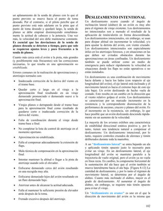 102
un aplanamiento de la senda de planeo con lo que el
punto previsto se mueve hacia el punto de toma
deseado. Por el contrario, si el piloto percibe que el
punto previsto está más adelante en la pista que el
punto de toma deseado y quedará largo, la senda de
planeo se debe empinar disminuyendo simultánea-
mente la actitud de cabeceo y la potencia. Una vez
más, la velocidad del aire debe mantenerse constante.
Es esencial que las desviaciones de la senda de
planeo deseada se detecten a tiempo, para que solo
se requieran ajustes leves y poco frecuentes a la
senda de planeo.
Cuanto más cerca está el avión a la pista, más grandes
(y posiblemente más frecuentes) son las correcciones
necesarias, lo que resulta en una aproximación no
estabilizada.
Errores comunes en la realización de aproximaciones y
aterrizajes normales son:
 Inadecuada corrección de la deriva del viento en
el tramo base.
 Quedar corto o largo en el viraje a la
aproximación final resultando en un viraje
demasiado pronunciado o demasiado suave a la
aproximación final.
 Virajes planos o derrapando desde el tramo base
para la aproximación final como resultado de
quedarse corto o inadecuada corrección de la
deriva del viento.
 Falta de coordinación durante el viraje desde
tramo base a final.
 No completar la lista de control de aterrizaje en el
momento oportuno.
 Aproximación no estabilizada.
 Falla al compensar adecuadamente la extensión de
flaps.
 Mala técnica de compensación en la aproximación
final.
 Intentar mantener la altitud o llegar a la pista de
aterrizaje usando solo el elevador.
 Enfocarse demasiado cerca del avión resultando
en una recogida muy alta.
 Enfocarse demasiado lejos del avión resultando en
un flare demasiado bajo.
 Aterrizar antes de alcanzar la actitud adecuada.
 Falla al mantener la suficiente presión de elevador
atrás después de la toma.
 Frenado excesivo después del aterrizaje.
DESLIZAMIENTO INTENTIONAL
Un deslizamiento ocurre cuando el ángulo de
inclinación lateral (alabeo) de un avión es muy alto
para el régimen de viraje existente. Los deslizamientos
no intencionales son a menudo el resultado de la
aplicación de timón/alerón en forma descoordinada.
Los deslizamientos intencionales, sin embargo, se usan
para disipar altitud sin incrementar la velocidad, y/o
para ajustar la derrota del avión, con viento cruzado.
Los deslizamientos intencionales son especialmente
útiles en los aterrizajes forzosos, y en situaciones en las
que deben ser evitados obstáculos durante las
aproximaciones en áreas confinadas. Un deslizamiento
también se puede utilizar como un medio de
emergencia para reducir rápidamente la velocidad en
situaciones donde los flaps no están operativos o no
están instalados.
Un deslizamiento es una combinación de movimiento
hacia delante y hacia los lados (con respecto al eje
longitudinal del avión), el eje lateral está inclinado y el
movimiento lateral es hacia el extremo bajo de este eje
(ala baja). Un avión deslizando de hecho vuela de
costado. Esto resulta en un cambio en la dirección que
el viento relativo golpea el avión. Los deslizamientos
se caracterizan por un marcado incremento en la
resistencia y la correspondiente disminución de la
performance de ascenso, crucero y planeo del avión. Es
el incremento en la resistencia, sin embargo, lo que
hace posible que un avión deslizando descienda rápida-
mente sin un aumento de la velocidad.
La mayoría de los aviones exhiben una característica
de estabilidad direccional estática positiva y, por lo
tanto, tienen una tendencia natural a compensar el
deslizamiento. Un deslizamiento intencional, por lo
tanto, requiere controles cruzados de alerones y timón
deliberados durante toda la maniobra.
A un "deslizamiento lateral" se entra bajando un ala
y aplicando timón opuesto justo lo necesario para
evitar un viraje. En un deslizamiento lateral, el eje
longitudinal del avión se mantiene paralelo a la
trayectoria de vuelo original, pero el avión ya no vuela
en línea recta. En cambio, la componente horizontal de
la sustentación del ala hace que el avión también se
mueva lateralmente hacia el ala baja. [Figura 8-12] La
cantidad de deslizamiento, y por lo tanto el régimen de
movimiento lateral, se determina por el ángulo de
alabeo. Cuanto más inclinado el alabeo, mayor es el
grado de deslizamiento. Al aumentar el ángulo de
alabeo, sin embargo, se requiere más timón opuesto
para evitar el viraje.
Un "deslizamiento en avance" es uno en el que la
dirección de movimiento del avión es la misma que
 