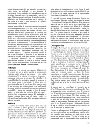 104
miento de emergencia. Es una maniobra normal que a
veces puede ser utilizada en una situación de
emergencia. Como cualquier otra maniobra normal, el
aterrizaje frustrado debe ser practicado y perfeccio-
nado. El instructor debe enfatizar desde el principio, y
debe hacer que el alumno entienda, que la maniobra de
dar motor y al aire es una alternativa a cualquier
aproximación y/o aterrizaje.
Aunque la necesidad de interrumpir un aterrizaje puede
surgir en cualquier punto en el proceso de aterrizaje, el
momento más crítico será uno cuando está muy cerca
del suelo. Por lo tanto, cuanto antes se reconoce una
condición que merece abortar el aterrizaje, será más
seguro el procedimiento. La maniobra de dar motor y
al aire no es inherentemente peligrosa en sí misma. Se
convierte en peligrosa cuando se retarda indebidamente
o se ejecuta incorrectamente. El retraso en el inicio de
la maniobra normalmente proviene de dos fuentes: (1)
la expectativa del aterrizaje, la creencia anticipada que
las condiciones no son tan peligrosas como son y que
la aproximación seguramente terminará con un
aterrizaje seguro, y (2) orgullo, la creencia errónea de
que el acto de frustrar el aterrizaje es una admisión de
fracaso en realizar una aproximación correctamente.
La ejecución incorrecta de la maniobra de
aproximación frustrada se debe a la falta de familia-
ridad con los tres principales principios del procedi-
miento: potencia, actitud, y configuración.
Potencia
La potencia es la primera preocupación del piloto. En
el instante en que el piloto decide la aproximación
frustrada, debe aplicarse suavemente y sin vacilar
potencia total o la máxima permitida en despegue, y
mantenida hasta que se recupera la velocidad y la
controlabilidad. La aplicación parcial de potencia en
estos casos nunca es apropiada. El piloto debe ser
consciente del grado de inercia que debe superar, antes
de que un avión que está asentando en el suelo pueda
recuperar suficiente velocidad para que sea totalmente
controlable y capaz de ascender o virar de manera
segura. La aplicación de potencia debe ser suave y
positiva. Los movimientos bruscos del acelerador en
algunos aviones harán que el motor vacile. La
calefacción del carburador debe ser desactivada para
máxima potencia.
Actitud
La actitud es siempre crítica cuando está cerca del
suelo, y cuando se añade potencia, se requiere un
esfuerzo deliberado por parte del piloto para evitar que
la nariz suba antes de tiempo. El avión ejecutando una
aproximación frustrada debe mantenerse en una actitud
que permita aumentar la velocidad más allá del punto
de pérdida antes de realizar cualquier esfuerzo para
ganar altura, o para ejecutar un viraje. Elevar la nariz
demasiado pronto puede producir una pérdida de la que
el avión no se puede recuperar si la aproximación
frustrada se realiza a baja altura.
El cometido de ganar altura rápidamente durante una
aproximación frustrada produce una tendencia natural
a tirar de la nariz hacia arriba. El piloto debe aceptar el
hecho de que un avión no va a ascender hasta que
pueda volar, y que no volará por debajo de la velocidad
de pérdida. En algunas circunstancias, puede ser
deseable bajar la nariz brevemente para ganar veloci-
dad. Tan pronto como se alcancen la velocidad de
ascenso y la actitud de cabeceo adecuadas, el piloto
debería "compensar aproximadamente" el avión para
aliviar las presiones de control adversas. Luego, se
pueden realizar ajustes de compensador más precisos
cuando las condiciones de vuelo se han estabilizado.
Configuración
Al limpiar el avión, en una aproximación frustrada, el
piloto debería ocuparse en primer lugar de los flaps y
en segundo lugar, del tren de aterrizaje (si se retrae).
Cuando se toma la decisión de realizar una aproxima-
ción frustrada, se debe aplicar inmediatamente la
potencia de despegue y cambiar la actitud de cabeceo
con el fin de disminuir o detener el descenso. Después
de que se ha detenido el descenso, los flaps se pueden
retraer parcialmente o colocados en la posición de
despegue según lo recomendado por el fabricante.
Debe tener precaución, sin embargo, al retraer los
flaps. Dependiendo de la altitud y velocidad del avión,
puede ser prudente retraer los flaps de forma
intermitente en pequeños incrementos para dar tiempo
a que el avión acelere progresivamente a medida que
se retraen. Una retracción repentina y completa de los
flaps podría causar una pérdida de sustentación
produciendo que el avión se asiente en tierra. [Figura
8-14]
A menos que se especifique lo contrario en el
AFM/POH, generalmente se recomienda que los flaps
se retraigan (al menos parcialmente) antes de retraer el
tren de aterrizaje, por dos razones. En primer lugar, en
la mayoría de los aviones full flaps generan más
resistencia que el tren de aterrizaje; y en segundo lugar,
en caso de que el avión toque inadvertidamente al
iniciar la aproximación frustrada, es más conveniente
tener el tren de aterrizaje abajo y bloqueado. Después
de que se establece un régimen de ascenso positivo, el
tren de aterrizaje se puede retraer.
Cuando se aplica potencia de despegue, por lo general
será necesario aplicar una considerable presión sobre
los controles para mantener un vuelo recto y una
actitud de ascenso segura. Ya que el avión se ha
compensado para la aproximación (una condición de
 