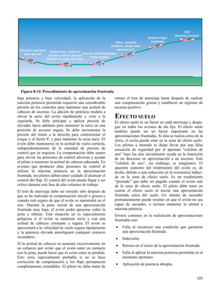 105
Figura 8-14. Procedimiento de aproximación frustrada.
baja potencia y baja velocidad), la aplicación de la
máxima potencia permitida requerirá una considerable
presión en los controles para mantener una actitud de
cabeceo de ascenso. La adición de potencia tenderá a
elevar la nariz del avión rápidamente y virar a la
izquierda. Se debe anticipar y aplicar presión de
elevador hacia adelante para mantener la nariz en una
posición de ascenso segura. Se debe incrementar la
presión del timón a la derecha para contrarrestar el
torque y el factor P, y para mantener la recta nariz. El
avión debe mantenerse en la actitud de vuelo correcta,
independientemente de la cantidad de presión de
control que se requiera. La compensación debe usarse
para aliviar las presiones de control adversas y ayudar
al piloto a mantener la actitud de cabeceo adecuada. En
aviones que producen altas presiones de control al
utilizar la máxima potencia en la aproximación
frustrada, los pilotos deben tener cuidado al alcanzar el
control del flap. El control del avión puede llegar a ser
crítico durante esta fase de alto volumen de trabajo.
El tren de aterrizaje debe ser retraído sólo después de
que se ha realizado la compensación inicial o gruesa y
cuando está seguro de que el avión se mantendrá en el
aire. Durante la parte inicial de una aproximación
frustrada muy baja, el avión podrá apoyarse sobre la
pista y rebotar. Esta situación no es especialmente
peligrosa si el avión se mantiene recto y con una
actitud de cabeceo constante y segura. El avión se
aproximará a la velocidad de vuelo segura rápidamente
y la potencia elevada amortiguará cualquier contacto
secundario.
Si la actitud de cabeceo se aumenta excesivamente en
un esfuerzo por evitar que el avión entre en contacto
con la pista, puede hacer que el avión entre en pérdida.
Esto sería especialmente probable si no se hace
corrección de compensación y los flaps permanecen
completamente extendidos. El piloto no debe tratar de
retraer el tren de aterrizaje hasta después de realizar
una compensación gruesa y establecer un régimen de
ascenso positivo.
EFECTO SUELO
El efecto suelo es un factor en cada aterrizaje y despe-
gue en todos los aviones de ala fija. El efecto suelo
también puede ser un factor importante en las
aproximaciones frustradas. Si ésta se realiza cerca de la
tierra, el avión puede estar en la zona de efecto suelo.
Los pilotos a menudo se dejan llevar por una falsa
sensación de seguridad por el aparente "colchón de
aire" bajo las alas inicialmente ayuda en la transición
de un descenso en aproximación a un ascenso. Este
"colchón de aire", sin embargo, es imaginario. El
aparente aumento del rendimiento del avión es, de
hecho, debido a una reducción en la resistencia induci-
da en la zona de efecto suelo. Es un rendimiento
“prestado” que debe ser pagado cuando el avión sale
de la zona de efecto suelo. El piloto debe tener en
cuenta el efecto suelo al iniciar una aproximación
frustrada cerca del suelo. Un intento de ascender
prematuramente puede resultar en que el avión no sea
capaz de ascender, o incluso mantener la altitud a
máxima potencia.
Errores comunes en la realización de aproximaciones
frustradas son:
 Falla al reconocer una condición que garantiza
una aproximación frustrada.
 Indecisión.
 Retraso en el inicio de la aproximación frustrada.
 Falla al aplicar la máxima potencia permitida en el
momento oportuno.
 Aplicación de potencia abrupta.
 