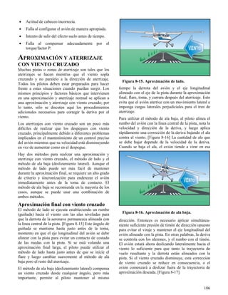 106
Figura 8-15. Aproximación de lado.
Figura 8-16. Aproximación de ala baja.
 Actitud de cabeceo incorrecta.
 Falla al configurar el avión de manera apropiada.
 Intento de salir del efecto suelo antes de tiempo.
 Falla al compensar adecuadamente por el
torque/factor P.
APROXIMACIÓN Y ATERRIZAJE
CON VIENTO CRUZADO
Muchas pistas o zonas de aterrizaje son tales que los
aterrizajes se hacen mientras que el viento sopla
cruzando y no paralelo a la dirección de aterrizaje.
Todos los pilotos deben estar preparados para hacer
frente a estas situaciones cuando puedan surgir. Los
mismos principios y factores básicos que intervienen
en una aproximación y aterrizaje normal se aplican a
una aproximación y aterrizaje con viento cruzado; por
lo tanto, sólo se discuten aquí los procedimientos
adicionales necesarios para corregir la deriva por el
viento.
Los aterrizajes con viento cruzado son un poco más
difíciles de realizar que los despegues con viento
cruzado, principalmente debido a diferentes problemas
implicados en el mantenimiento de un control preciso
del avión mientras que su velocidad está disminuyendo
en vez de aumentar como en el despegue.
Hay dos métodos para realizar una aproximación y
aterrizaje con viento cruzado, el método de lado y el
método de ala baja (deslizamiento lateral). Aunque el
método de lado puede ser más fácil de mantener
durante la aproximación final, se requiere un alto grado
de criterio y sincronización para enderezar el avión
inmediatamente antes de la toma de contacto. El
método de ala baja se recomienda en la mayoría de los
casos, aunque se puede usar una combinación de
ambos métodos.
Aproximación final con viento cruzado
El método de lado se ejecuta estableciendo un rumbo
(guiñada) hacia el viento con las alas niveladas para
que la derrota de la aeronave permanezca alineada con
la línea central de la pista. [Figura 8-15] Este ángulo de
guiñada se mantiene hasta justo antes de la toma,
momento en que el eje longitudinal del avión se debe
alinear con la pista para evitar un contacto de costado
de las ruedas con la pista. Si se está volando una
aproximación final larga, el piloto puede utilizar el
método de lado hasta justo antes de que se inicie el
flare y luego cambiar suavemente al método de ala
baja poro el resto del aterrizaje.
El método de ala baja (deslizamiento lateral) compensa
un viento cruzado desde cualquier ángulo, pero más
importante, permite al piloto mantener al mismo
tiempo la derrota del avión y el eje longitudinal
alineado con el eje de la pista durante la aproximación
final, flare, toma, y carrera después del aterrizaje. Esto
evita que el avión aterrice con un movimiento lateral e
imponga cargas laterales perjudiciales para el tren de
aterrizaje.
Para utilizar el método de ala baja, el piloto alinea el
rumbo del avión con la línea central de la pista, nota la
velocidad y dirección de la deriva, y luego aplica
rápidamente una corrección de la deriva bajando el ala
contra el viento. [Figura 8-16] La cantidad de ala que
se debe bajar depende de la velocidad de la deriva.
Cuando se baja el ala, el avión tiende a virar en esa
dirección. Entonces es necesario aplicar simultánea-
mente suficiente presión de timón de dirección opuesto
para evitar el viraje y mantener el eje longitudinal del
avión alineado con la pista. En otras palabras, la deriva
se controla con los alerones, y el rumbo con el timón.
El avión estará ahora deslizando lateralmente hacia el
viento lo suficiente para que tanto la trayectoria de
vuelo resultante y la derrota están alineados con la
pista. Si el viento cruzado disminuye, esta corrección
de viento cruzado se reduce en consecuencia, o el
avión comenzará a deslizar fuera de la trayectoria de
aproximación deseada. [Figura 8-17]
 