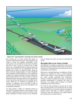 107
Figura 8-17. Aproximación y aterrizaje con viento cruzado.
Para corregir por un viento cruzado más fuerte, se
aumenta el deslizamiento hacia el viento bajando el ala
contra el viento una cantidad considerable. Como
consecuencia, esto se traducirá en una mayor tendencia
del avión a virar. Ya que no se desea virar, se debe
aplicar una considerable presión de timón de dirección
opuesto para mantener el eje longitudinal del avión
alineado con la pista. En algunos aviones, puede no
haber suficiente desplazamiento de timón disponible
para compensar la fuerte tendencia a virar causada por
el alabeo. Si el alabeo requerido es tal que la aplicación
total de timón opuesto no evitará el viraje, el viento es
demasiado fuerte como para aterrizar con seguridad el
avión en esa pista en particular con esas condiciones de
viento. Dado que se excederá la capacidad de la
aeronave, es imperativo que el aterrizaje se haga en
una pista más favorable, ya sea en ese aeropuerto o en
un aeropuerto alternativo.
Los flaps pueden y deben ser utilizados durante la
mayoría de las aproximaciones ya que tienden a tener
un efecto estabilizador sobre el avión. El grado al que
deben extenderse los flaps variará con las caracterís-
ticas de manejo del avión, así como la velocidad del
viento.
Recogida (flare) con viento cruzado
Generalmente, la recogida se puede hacer como en una
aproximación para aterrizaje normal, pero es necesario
continuar con la aplicación de una corrección de viento
cruzado para evitar la deriva.
Dado que la velocidad disminuye a medida que el flare
progresa, los controles de vuelo se vuelven gradual-
mente menos eficaces. Como resultado, la corrección
por viento cruzado mantenida será insuficiente.
Cuando se utiliza el método de ala baja, es necesario
aumentar gradualmente la deflexión del timón de
dirección y los alerones para mantener la cantidad
apropiada de corrección de deriva.
No nivele las alas; mantenga el ala que da al viento
baja a lo largo del flare. Si se nivelan las alas, el avión
comenzará a derivar y la toma de contacto se producirá
mientras deriva. Recuerde, el objetivo principal es
aterrizar el avión sin someterlo a las cargas laterales
que resultan de tocar mientras deriva.
 