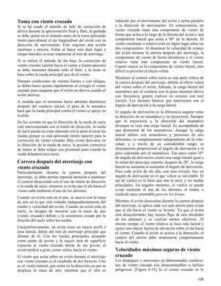 108
Toma con viento cruzado
Si se ha usado el método de lado de corrección de
deriva durante la aproximación final y flare, la guiñada
se debe quitar en el instante antes de la toma aplicando
timón para alinear el eje longitudinal del avión con su
dirección de movimiento. Esto requiere una acción
oportuna y precisa. Fallar al hacer esto dará lugar a
cargas laterales severas impuestas al tren de aterrizaje.
Si se utiliza el método de ala baja, la corrección de
viento cruzado (alerón hacia el viento y timón opuesto)
se debe mantener durante todo el flare, y la toma se
hace sobre la rueda principal que da al viento.
Durante condiciones de vientos fuertes o con ráfagas,
se deben hacer ajustes rápidamente al corregir el viento
cruzado para asegurar que el avión no deriva cuando el
avión aterriza.
A medida que el momento hacia adelante disminuye
después del contacto inicial, el peso de la aeronave
hará que la rueda principal contra el viento se apoye en
la pista.
En los aviones en que la dirección de la rueda de nariz
está interconectada con el timón de dirección, la rueda
de nariz puede no estar alineada con la pista al tocar las
ruedas porque se está aplicando timón opuesto para la
corrección de viento cruzado. Para evitar desviarse en
la dirección de la rueda de nariz, la presión correctiva
de timón se debe relajar con prontitud justo cuando la
rueda delantera toca tierra.
Carrera después del aterrizaje con
viento cruzado
Particularmente durante la carrera después del
aterrizaje, se debe prestar especial atención a mantener
el control direccional con el uso de timón de dirección
o la rueda de nariz, mientras se evita que el ala hacia el
viento suba mediante el uso de los alerones.
Cuando un avión está en el aire, se mueve con la masa
de aire en la que está volando independientemente del
rumbo y velocidad del avión. Cuando un avión está en
tierra, es incapaz de moverse con la masa de aire
(viento cruzado) debido a la resistencia creada por la
fricción del suelo sobre las ruedas.
Característicamente, un avión tiene un mayor perfil o
área lateral, detrás del tren de aterrizaje principal que
delante de él. Con las ruedas principales actuando
como punto de pivote y la mayor área de superficie
expuesta al viento cruzado detrás de ese pivote, el
avión tenderá a girar, como veleta, hacia el viento.
El viento que actúa sobre un avión durante el aterrizaje
con viento cruzado es el resultado de dos factores. Uno
es el viento natural, que actúa en la dirección en que se
desplaza la masa de aire, mientras que el otro es
inducido por el movimiento del avión y actúa paralelo
a la dirección de movimiento. En consecuencia, un
viento cruzado tiene una componente de viento de
frente que actúa a lo largo de la derrota del avión y una
componente lateral que actúa a 90° de la derrota. El
viento resultante o relativo está en algún lugar entre las
dos componentes. Al disminuir la velocidad de avance
del avión durante la carrera después del aterrizaje, la
componente de viento de frente disminuye y el viento
relativo tiene más componente de viento lateral.
Cuanto mayor es la componente de viento lateral, más
difícil es prevenir el efecto veleta.
Mantener el control sobre tierra es una parte crítica de
la carrera después del aterrizaje, debido al efecto veleta
del viento sobre el avión. Además, la carga lateral del
neumático por el contacto con la pista mientras deriva
con frecuencia genera vuelcos en aviones con tren
triciclo. Los factores básicos que intervienen son el
ángulo de derivación y la carga lateral.
El ángulo de derivación es la diferencia angular entre
la dirección de un neumático y su trayectoria. Siempre
que la trayectoria y la dirección del neumático
divergen se crea una carga lateral. Es acompañado de
una distorsión de los neumáticos. Aunque la carga
lateral difiere con neumáticos y presiones de aire
diferentes, es completamente independiente de la velo-
cidad, y a través de un considerable rango, es
directamente proporcional al ángulo de derivación y el
peso soportado por el neumático. Tan poco como 10°
de ángulo de derivación creará una carga lateral igual a
la mitad del peso que soporta; después de 20°, la carga
lateral no aumenta al aumentar el ángulo de derivación.
Para cada avión de ala alta, con tren triciclo, hay un
ángulo de derivación en el que volcar es inevitable. El
eje de vuelco es la línea que une la nariz y las ruedas
principales. En ángulos menores, el vuelco se puede
evitar mediante el uso de los alerones, el timón, o
rueda de nariz orientable pero no los frenos.
Mientras el avión desacelera durante la carrera después
del aterrizaje, se aplica cada vez más alerón para evitar
que el ala hacia el viento se levante. Ya que el avión
está desacelerando, hay menos flujo de aire alrededor
de los alerones y se vuelven menos efectivos. Al
mismo tiempo, el viento relativo se hace más lateral y
ejerce una mayor fuerza de elevación sobre el ala hacia
el viento. Cuando el avión se acerca a la detención, el
control del alerón debe mantenerse completamente
hacia el viento.
Velocidades máximas seguras de viento
cruzado
Los despegues y aterrizajes en determinadas condicio-
nes de viento cruzado son desaconsejables o incluso
peligrosos. [Figura 8-18] Si el viento cruzado es lo
 