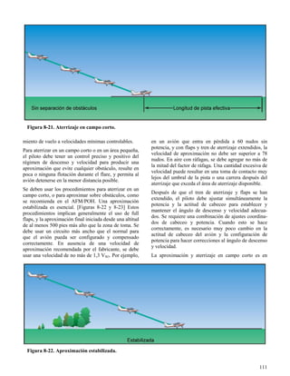 111
Figura 8-21. Aterrizaje en campo corto.
Figura 8-22. Aproximación estabilizada.
miento de vuelo a velocidades mínimas controlables.
Para aterrizar en un campo corto o en un área pequeña,
el piloto debe tener un control preciso y positivo del
régimen de descenso y velocidad para producir una
aproximación que evite cualquier obstáculo, resulte en
poca o ninguna flotación durante el flare, y permita al
avión detenerse en la menor distancia posible.
Se deben usar los procedimientos para aterrizar en un
campo corto, o para aproximar sobre obstáculos, como
se recomienda en el AFM/POH. Una aproximación
estabilizada es esencial. [Figuras 8-22 y 8-23] Estos
procedimientos implican generalmente el uso de full
flaps, y la aproximación final iniciada desde una altitud
de al menos 500 pies más alto que la zona de toma. Se
debe usar un circuito más ancho que el normal para
que el avión pueda ser configurado y compensado
correctamente. En ausencia de una velocidad de
aproximación recomendada por el fabricante, se debe
usar una velocidad de no más de 1,3 VSO. Por ejemplo,
en un avión que entra en pérdida a 60 nudos sin
potencia, y con flaps y tren de aterrizaje extendidos, la
velocidad de aproximación no debe ser superior a 78
nudos. En aire con ráfagas, se debe agregar no más de
la mitad del factor de ráfaga. Una cantidad excesiva de
velocidad puede resultar en una toma de contacto muy
lejos del umbral de la pista o una carrera después del
aterrizaje que exceda el área de aterrizaje disponible.
Después de que el tren de aterrizaje y flaps se han
extendido, el piloto debe ajustar simultáneamente la
potencia y la actitud de cabeceo para establecer y
mantener el ángulo de descenso y velocidad adecua-
dos. Se requiere una combinación de ajustes coordina-
dos de cabeceo y potencia. Cuando esto se hace
correctamente, es necesario muy poco cambio en la
actitud de cabeceo del avión y la configuración de
potencia para hacer correcciones al ángulo de descenso
y velocidad.
La aproximación y aterrizaje en campo corto es en
 