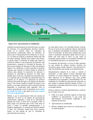 112
Figura 8-23. Aproximación no estabilizada.
realidad una aproximación de precisión para un punto
de aterrizaje. Los procedimientos descritos anterior-
mente en la sección sobre los conceptos de
aproximación estabilizada deben ser utilizados. Si
parece que el franqueamiento de obstáculos es excesi-
vo y la toma de contacto se producirá mucho más allá
del punto deseado, dejando poco espacio para frenar,
se puede reducir la potencia al tiempo que reduce la
actitud de cabeceo a una trayectoria de descenso más
pronunciada y aumenta la velocidad de descenso. Si
parece que el ángulo de descenso no deja una distancia
segura a los obstáculos, se debe aumentar la potencia
mientras que aumenta al mismo tiempo la actitud de
cabeceo para aplanar la trayectoria de descenso y
disminuir la velocidad de descenso. Se debe tener
cuidado para evitar una velocidad excesivamente baja.
Si se permite que la velocidad sea demasiado baja, un
aumento en el cabeceo y la aplicación de potencia
máxima sólo puede dar lugar a un régimen de descenso
mayor. Esto ocurre cuando el ángulo de ataque es tan
grande y crea tanta resistencia que la potencia máxima
disponible es insuficiente para superarla. Esto se
conoce generalmente como la operación en la región
de mando invertido o que opera en la parte trasera
de la curva de potencia.
Debido a que la aproximación final por encima de
obstáculos se hace en un ángulo de aproximación
relativamente empinado y cerca de la velocidad de
pérdida del avión, el inicio de la recogida o flare se
debe juzgar con precisión para evitar volar hacia el
suelo, o entrar en pérdida prematuramente y se
hundirse rápidamente. La ausencia de flotación durante
el flare, con suficiente control para tocar correcta-
mente, es una prueba de que la velocidad de
aproximación era correcta.
La toma debe ocurrir a la velocidad mínima controla-
ble con el avión en una actitud de cabeceo aproximada
que se producirá una pérdida sin potencia cuando se
cierre el acelerador. Se debe tener cuidado para evitar
cerrar el acelerador demasiado rápido antes de que el
piloto esté listo para la toma, ya que cerrar el
acelerador puede resultar en un aumento inmediato de
la velocidad de descenso y un aterrizaje duro.
Al momento del aterrizaje, el avión se debe mantener
en una actitud de cabeceo positiva mientras los
elevadores siguen siendo efectivos. Esto proveerá fre-
nado aerodinámico para ayudar en la desaceleración.
Inmediatamente después de la toma, y cerrado el
acelerador, se debe aplicar el freno adecuado para
minimizar la carrera después del aterrizaje. El avión
debe detenerse en la distancia más corta posible
compatible con la seguridad y controlabilidad. Si se ha
mantenido la velocidad de aproximación adecuada, lo
que resulta en mínima flotación durante el flare, y la
toma hecha a velocidad mínima de control, se requerirá
un frenado mínimo.
Errores comunes al realizar aproximaciones y aterriza-
jes en campo corto son:
 Falla al no dejar suficiente espacio en final para
establecer la aproximación, lo que exige una
aproximación excesivamente empinada y alto
régimen de descenso.
 Aproximación no estabilizada.
 Retraso indebido para iniciar las correcciones en
la senda de planeo.
 